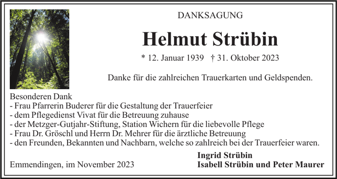 <p>DANKSAGUNG</p><p>Helmut Strübin<br />* 12. Januar 1939 † 31. Oktober 2023<br />Danke für die zahlreichen Trauerkarten und Geldspenden.<br />Besonderen Dank<br />- Frau Pfarrerin Buderer für die Gestaltung der Trauerfeier<br />- dem Pflegedienst Vivat für die Betreuung zuhause<br />- der Metzger-Gutjahr-Stiftung, Station Wichern für die liebevolle Pflege<br />- Frau Dr. Gröschl und Herrn Dr. Mehrer für die ärztliche Betreuung<br />- den Freunden, Bekannten und Nachbarn, welche so zahlreich bei der Trauerfeier waren.<br />Ingrid Strübin<br />Isabell Strübin und Peter Maurer<br />Emmendingen, im November 2023</p>