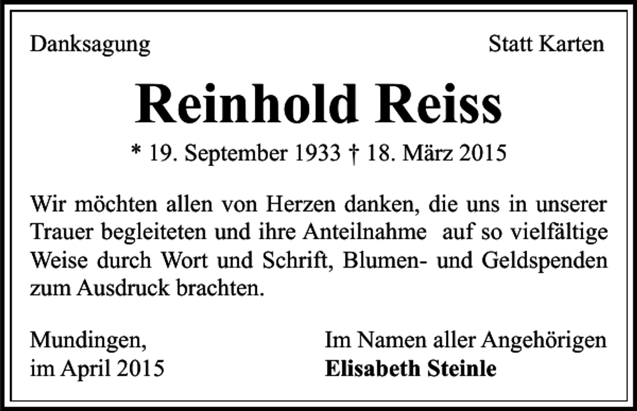 <p>Danksagung</p><p>Statt Karten</p><p>Reinhold Reiss</p><p>* 19. September 1933 † 18. März 2015<br />Wir möchten allen von Herzen danken, die uns in unserer<br />Trauer begleiteten und ihre Anteilnahme auf so vielfältige<br />Weise durch Wort und Schrift, Blumen- und Geldspenden<br />zum Ausdruck brachten.<br />Mundingen,<br />im April 2015</p><p>Im Namen aller Angehörigen<br />Elisabeth Steinle</p>