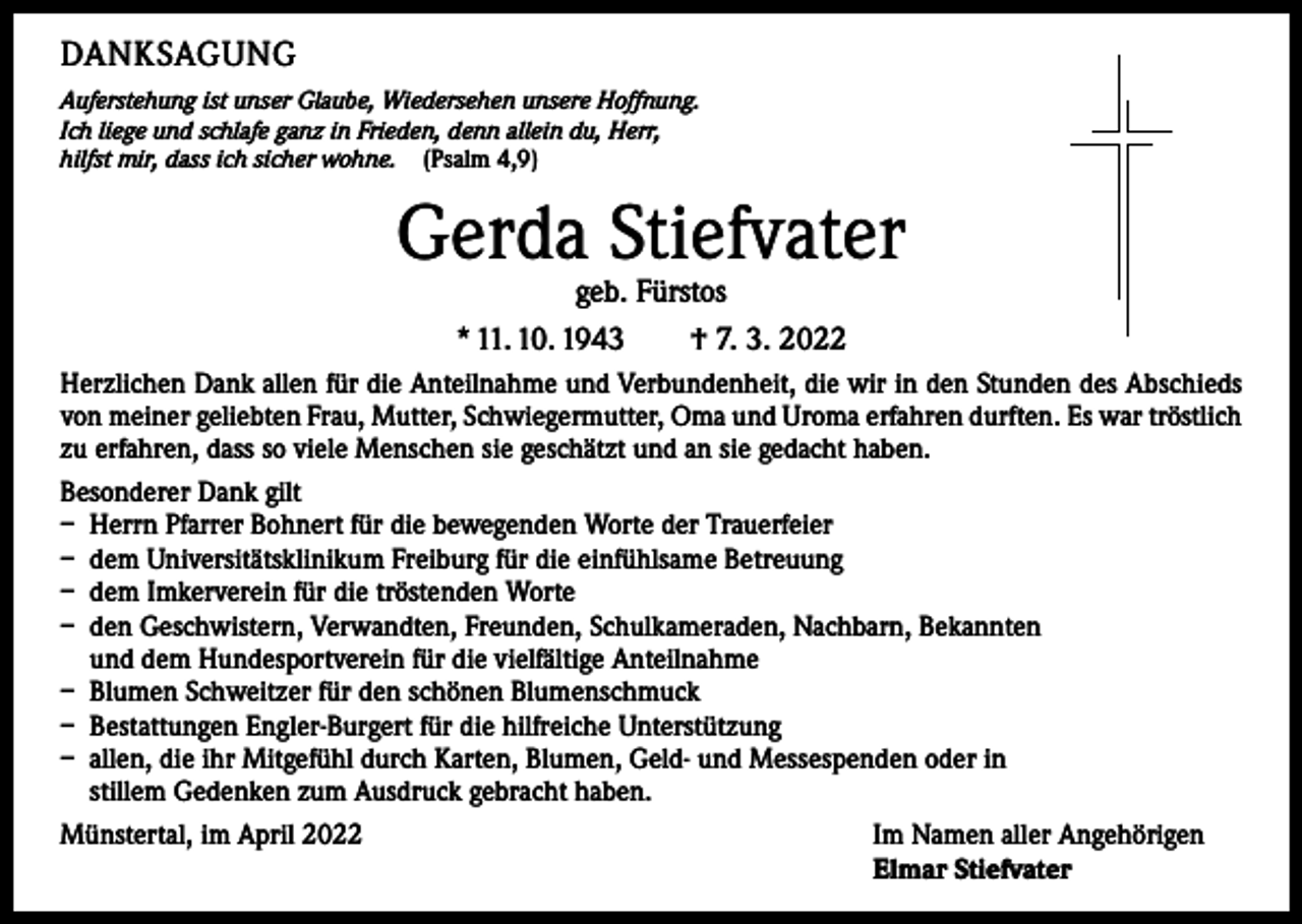 <p>DANKSAGUNG<br />Auferstehung ist unser Glaube, Wiedersehen unsere Hoffnung.<br />Ich liege und schlafe ganz in Frieden, denn allein du, Herr,<br />hilfst mir, dass ich sicher wohne. (Psalm 4,9)</p><p>Gerda Stiefvater<br />geb. Fürstos<br />* 11. 10. 1943 † 7. 3. 2022</p><p>Herzlichen Dank allen für die Anteilnahme und Verbundenheit, die wir in den Stunden des Abschieds<br />von meiner geliebten Frau, Mutter, Schwiegermutter, Oma und Uroma erfahren durften. Es war tröstlich<br />zu erfahren, dass so viele Menschen sie geschätzt und an sie gedacht haben.<br />Besonderer Dank gilt<br />– Herrn Pfarrer Bohnert für die bewegenden Worte der Trauerfeier<br />– dem Universitätsklinikum Freiburg für die einfühlsame Betreuung<br />– dem Imkerverein für die tröstenden Worte<br />– den Geschwistern, Verwandten, Freunden, Schulkameraden, Nachbarn, Bekannten<br />und dem Hundesportverein für die vielfältige Anteilnahme<br />– Blumen Schweitzer für den schönen Blumenschmuck<br />– Bestattungen Engler-Burgert für die hilfreiche Unterstützung<br />– allen, die ihr Mitgefühl durch Karten, Blumen, Geld- und Messespenden oder in<br />stillem Gedenken zum Ausdruck gebracht haben.<br />Münstertal, im April 2022<br />Im Namen aller Angehörigen</p><p>Elmar Stiefvater</p>