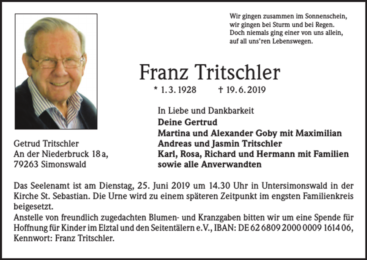 <p>Wir gingen zusammen im Sonnenschein,<br />wir gingen bei Sturm und bei Regen.<br />Doch niemals ging einer von uns allein,<br />auf all uns’ren Lebenswegen.</p><p>Franz Tritschler<br />* 1. 3. 1928</p><p>Getrud Tritschler<br />An der Niederbruck 18 a,<br />79263 Simonswald</p><p>† 19. 6. 2019</p><p>In Liebe und Dankbarkeit<br />Deine Gertrud<br />Martina und Alexander Goby mit Maximilian<br />Andreas und Jasmin Tritschler<br />Karl, Rosa, Richard und Hermann mit Familien<br />sowie alle Anverwandten</p><p>Das Seelenamt ist am Dienstag, 25. Juni 2019 um 14.30 Uhr in Untersimonswald in der<br />Kirche St. Sebastian. Die Urne wird zu einem späteren Zeitpunkt im engsten Familienkreis<br />­beigesetzt.<br />Anstelle von freundlich zugedachten Blumen- und Kranzgaben bitten wir um eine Spende für<br />Hoffnung für Kinder im Elztal und den Seitentälern e.V., IBAN: DE 62 6809 29 1614 06,<br />Kennwort: Franz Tritschler.</p>