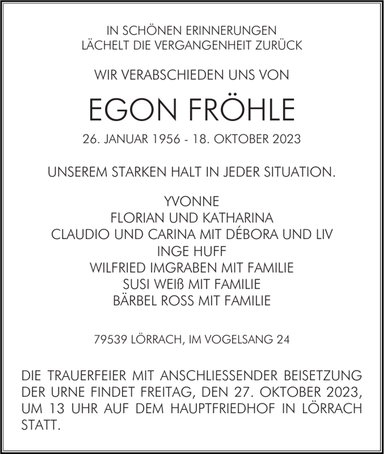 <p>IN SCHÖNEN ERINNERUNGEN<br />LÄCHELT DIE VERGANGENHEIT ZURÜCK</p><p>WIR VERABSCHIEDEN UNS VON</p><p>EGON FRÖHLE<br />26. JANUAR 1956 - 18. OKTOBER 2023</p><p>UNSEREM STARKEN HALT IN JEDER SITUATION.<br />YVONNE<br />FLORIAN UND KATHARINA<br />CLAUDIO UND CARINA MIT DÉBORA UND LIV<br />INGE HUFF<br />WILFRIED IMGRABEN MIT FAMILIE<br />SUSI WEIß MIT FAMILIE<br />BÄRBEL ROSS MIT FAMILIE<br />79539 LÖRRACH, IM VOGELSANG 24</p><p>DIE TRAUERFEIER MIT ANSCHLIESSENDER BEISETZUNG<br />DER URNE FINDET FREITAG, DEN 27. OKTOBER 2023,<br />UM 13 UHR AUF DEM HAUPTFRIEDHOF IN LÖRRACH<br />STATT.</p>