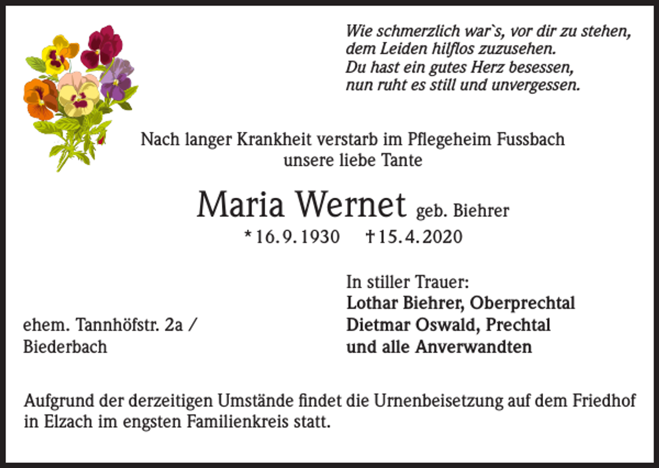 <p>Wie schmerzlich war`s, vor dir zu stehen,<br />dem Leiden hilflos zuzusehen.<br />Du hast ein gutes Herz besessen,<br />nun ruht es still und unvergessen.</p><p>Nach langer Krankheit verstarb im Pflegeheim Fussbach<br />unsere liebe Tante</p><p>Maria Wernet geb. Biehrer<br />* 16. 9. 1930</p><p>ehem. Tannhöfstr. 2a /<br />Biederbach</p><p>† 15. 4. 2020<br />In stiller Trauer:<br />Lothar Biehrer, Oberprechtal<br />Dietmar Oswald, Prechtal<br />und alle Anverwandten</p><p>Aufgrund der derzeitigen Umstände findet die Urnenbeisetzung auf dem Friedhof<br />in Elzach im engsten Familienkreis statt.</p>