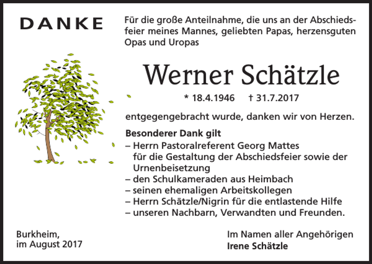 <p>DANKE</p><p>Für die große Anteilnahme, die uns an der Abschiedsfeier meines Mannes, geliebten Papas, herzensguten<br />Opas und Uropas</p><p>Werner Schätzle<br />* 18.4.1946</p><p>† 31.7.2017</p><p>entgegengebracht wurde, danken wir von Herzen.<br />Besonderer Dank gilt<br />– Herrn Pastoralreferent Georg Mattes<br />für die Gestaltung der Abschiedsfeier sowie der<br />Urnenbeisetzung<br />–d<br />en Schulkameraden aus Heimbach<br />– seinen ehemaligen Arbeitskollegen<br />–H<br />errn Schätzle/Nigrin für die entlastende Hilfe<br />– unseren Nachbarn, Verwandten und Freunden.<br />Burkheim,<br />im August 2017</p><p>Im Namen aller Angehörigen<br />Irene Schätzle</p>