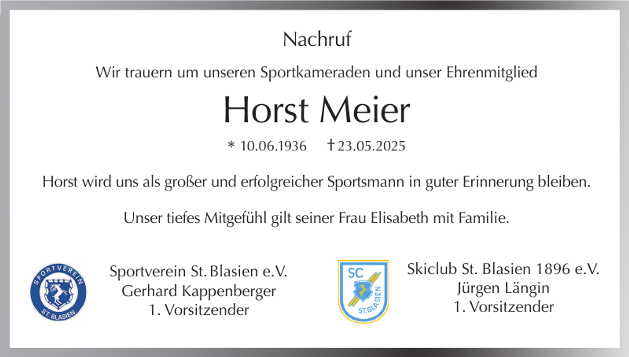<p>Nachruf<br />Wir trauern um unseren Sportkameraden und unser Ehrenmitglied</p><p>Horst Meier<br />* 10.06.1936</p><p>† 23.05.2025</p><p>Horst wird uns als großer und erfolgreicher Sportsmann in guter Erinnerung bleiben.<br />Unser tiefes Mitgefühl gilt seiner Frau Elisabeth mit Familie.<br />Sportverein St. Blasien e.V.<br />Gerhard Kappenberger<br />1. Vorsitzender</p><p>Skiclub St. Blasien 1896 e.V.<br />Jürgen Längin<br />1. Vorsitzender</p>