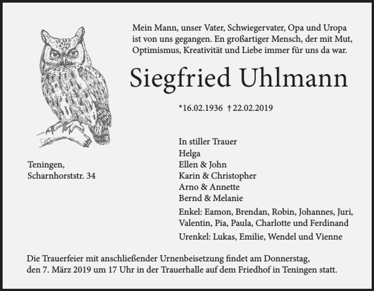 <p>Mein Mann, unser Vater, Schwiegervater, Opa und Uropa<br />ist von uns gegangen. En großartiger Mensch, der mit Mut,<br />Optimismus, Kreativität und Liebe immer für uns da war.</p><p>Siegfried Uhlmann<br />*16.02.1936 † 22.02.2019</p><p>Teningen,<br />Scharnhorststr. 34</p><p>In stiller Trauer<br />Helga<br />Ellen &amp; John<br />Karin &amp; Christopher<br />Arno &amp; Annette<br />Bernd &amp; Melanie<br />Enkel: Eamon, Brendan, Robin, Johannes, Juri,<br />Valentin, Pia, Paula, Charlotte und Ferdinand<br />Urenkel: Lukas, Emilie, Wendel und Vienne</p><p>Die Trauerfeier mit anschließender Urnenbeisetzung findet am Donnerstag,<br />den 7. März 2019 um 17 Uhr in der Trauerhalle auf dem Friedhof in Teningen statt.</p>