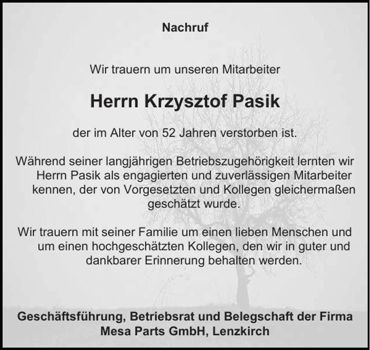 <p>Nachruf</p><p>Wir trauern um unseren Mitarbeiter</p><p>Herrn Krzysztof Pasik<br />der im Alter von 52 Jahren verstorben ist.<br />Während seiner langjährigen Betriebszugehörigkeit lernten wir<br />Herrn Pasik als engagierten und zuverlässigen Mitarbeiter<br />kennen, der von Vorgesetzten und Kollegen gleichermaßen<br />geschätzt wurde.<br />Wir trauern mit seiner Familie um einen lieben Menschen und<br />um einen hochgeschätzten Kollegen, den wir in guter und<br />dankbarer Erinnerung behalten werden.</p><p>Geschäftsführung, Betriebsrat und Belegschaft der Firma<br />Mesa Parts GmbH, Lenzkirch</p>