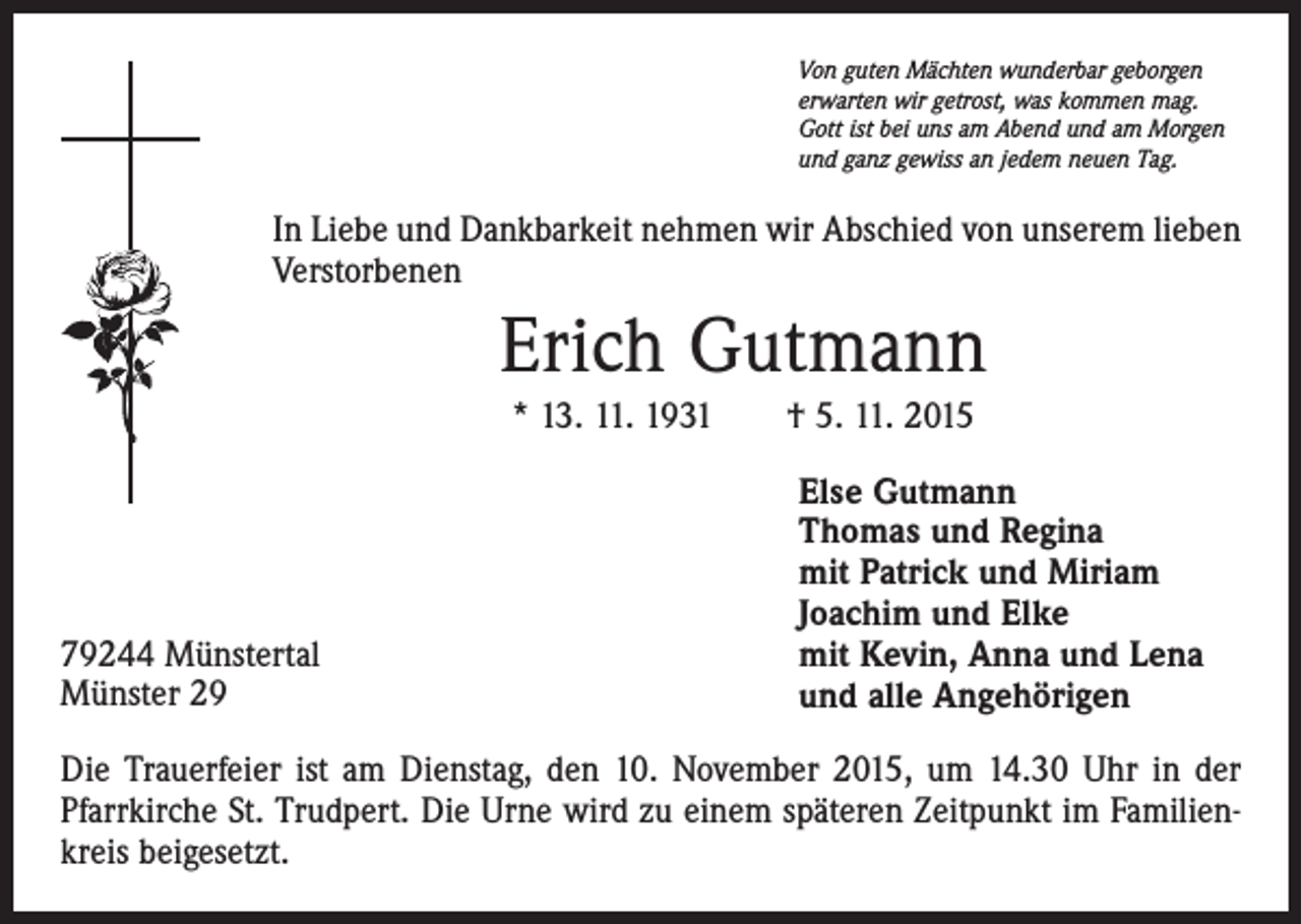 <p>Von guten Mächten wunderbar geborgen<br />erwarten wir getrost, was kommen mag.<br />Gott ist bei uns am Abend und am Morgen<br />und ganz gewiss an jedem neuen Tag.</p><p>In Liebe und Dankbarkeit nehmen wir Abschied von unserem lieben<br />Verstorbenen</p><p>Erich Gutmann<br />* 13. 11. 1931 † 5. 11. 2015</p><p>79244 Münstertal<br />Münster 29</p><p>Else Gutmann<br />Thomas und Regina<br />mit Patrick und Miriam<br />Joachim und Elke<br />mit Kevin, Anna und Lena<br />und alle Angehörigen</p><p>Die Trauerfeier ist am Dienstag, den 10. November 2015, um 14.30 Uhr in der<br />Pfarrkirche St. Trudpert. Die Urne wird zu einem späteren Zeitpunkt im Familienkreis beigesetzt.</p>