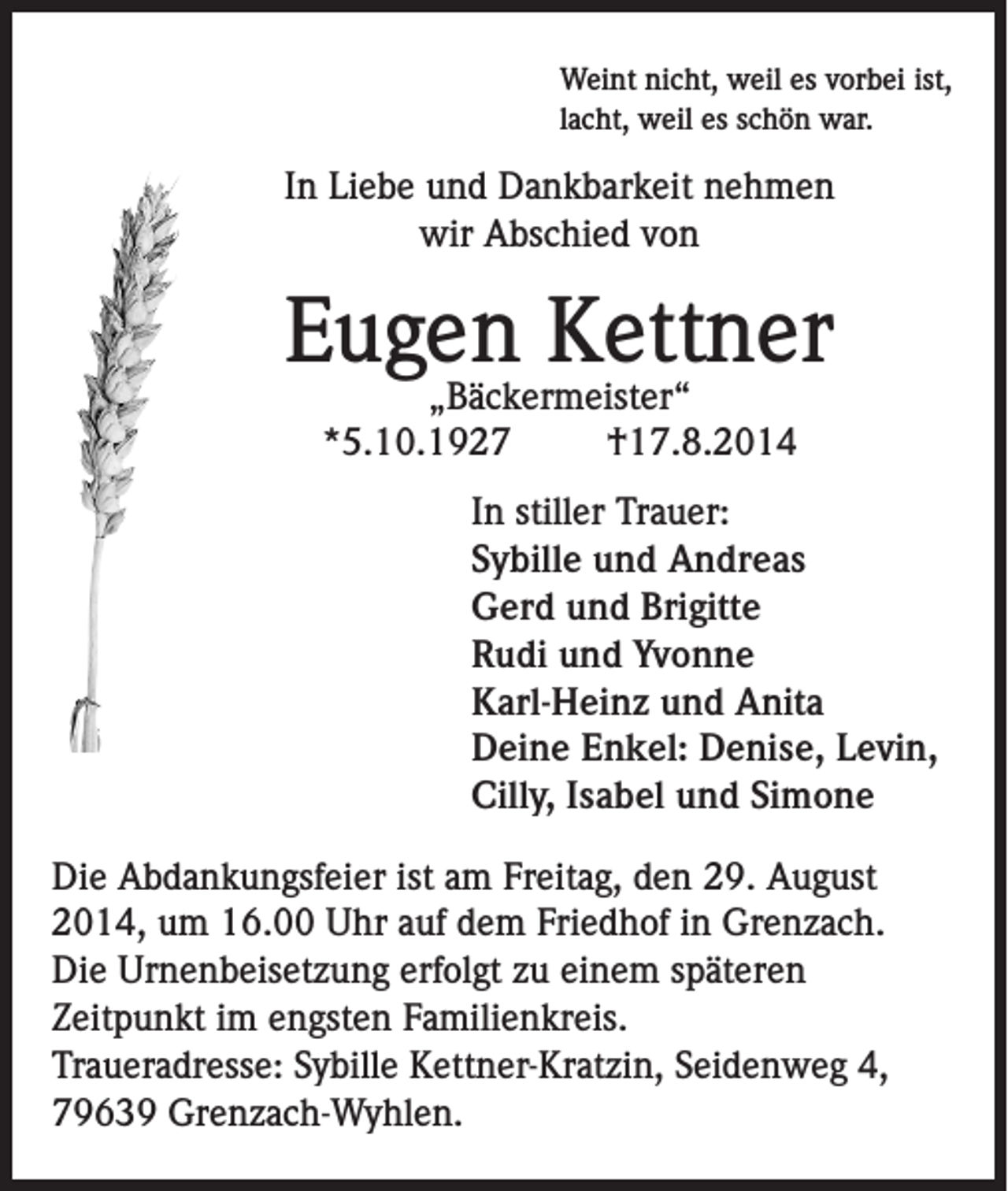 <p>Weint nicht, weil es vorbei ist,<br />lacht, weil es schön war.</p><p>In Liebe und Dankbarkeit nehmen<br />wir Abschied von</p><p>Eugen Kettner<br />„Bäckermeister“<br />*5.10.1927<br />†17.8.2014</p><p>In stiller Trauer:<br />Sybille und Andreas<br />Gerd und Brigitte<br />Rudi und Yvonne<br />Karl-Heinz und Anita<br />Deine Enkel: Denise, Levin,<br />Cilly, Isabel und Simone</p><p>Die Abdankungsfeier ist am Freitag, den 29. August<br />2014, um 16.00 Uhr auf dem Friedhof in Grenzach.<br />Die Urnenbeisetzung erfolgt zu einem späteren<br />Zeitpunkt im engsten Familienkreis.<br />Traueradresse: Sybille Kettner-Kratzin, Seidenweg 4,<br />79639 Grenzach-Wyhlen.</p>