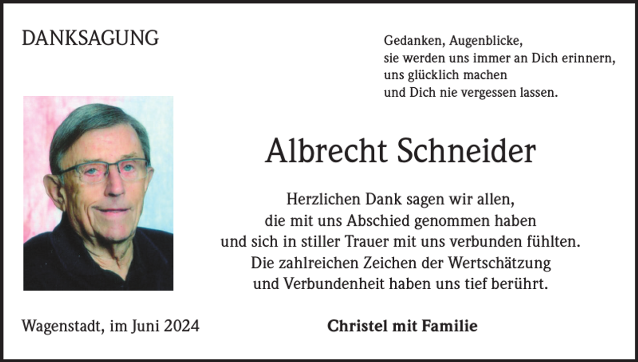<p>DANKSAGUNG</p><p>Gedanken, Augenblicke,<br />sie werden uns immer an Dich erinnern,<br />uns glücklich machen<br />und Dich nie vergessen lassen.</p><p>* 25. Februar 1939Schneider<br />† 29. April 2024<br />Albrecht</p><p>Vielen<br />Dank fürDank<br />die schöne<br />Zeitallen,<br />mit Dir.<br />Herzlichen<br />sagen wir<br />In unseren<br />Herzen<br />wirst<br />Du<br />immer<br />bei<br />uns sein.<br />die mit uns Abschied genommen haben<br />undLiebe<br />sich und<br />in stiller<br />Trauer mitnehmen<br />uns verbunden<br />fühlten.<br />In<br />Dankbarkeit<br />wir Abschied:<br />Die zahlreichen Zeichen der Wertschätzung<br />und Verbundenheit haben uns tief berührt.<br />Wagenstadt, im Juni 2024</p><p>Christel mit Familie</p>