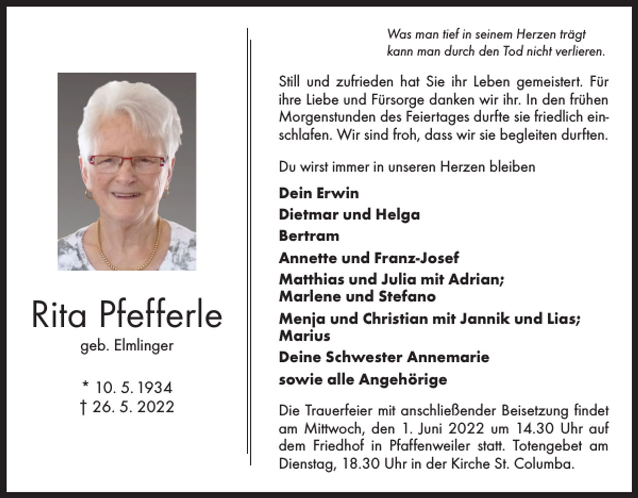 <p>Was man tief in seinem Herzen trägt<br />kann man durch den Tod nicht verlieren.</p><p>Still und zufrieden hat Sie ihr Leben gemeistert. Für<br />ihre ­Liebe und Fürsorge danken wir ihr. In den frühen<br />Morgenstunden des Feiertages durfte sie friedlich einschlafen. Wir sind froh, dass wir sie begleiten durften.<br />Du wirst immer in unseren Herzen bleiben</p><p>Rita Pfefferle<br />geb. Elmlinger</p><p>* 10. 5. 1934<br />† 26. 5. 2022</p><p>Dein Erwin<br />Dietmar und Helga<br />Bertram<br />Annette und Franz-Josef<br />Matthias und Julia mit Adrian;<br />Marlene und Stefano<br />Menja und Christian mit Jannik und Lias;<br />Marius<br />Deine Schwester Annemarie<br />sowie alle Angehörige<br />Die Trauerfeier mit anschließender Beisetzung findet<br />am ­Mittwoch, den 1. Juni 2022 um 14.30 Uhr auf<br />dem ­Fried­hof in Pfaffenweiler statt. Totengebet am<br />Dienstag, 18.30 Uhr in der Kirche St. Columba.</p>