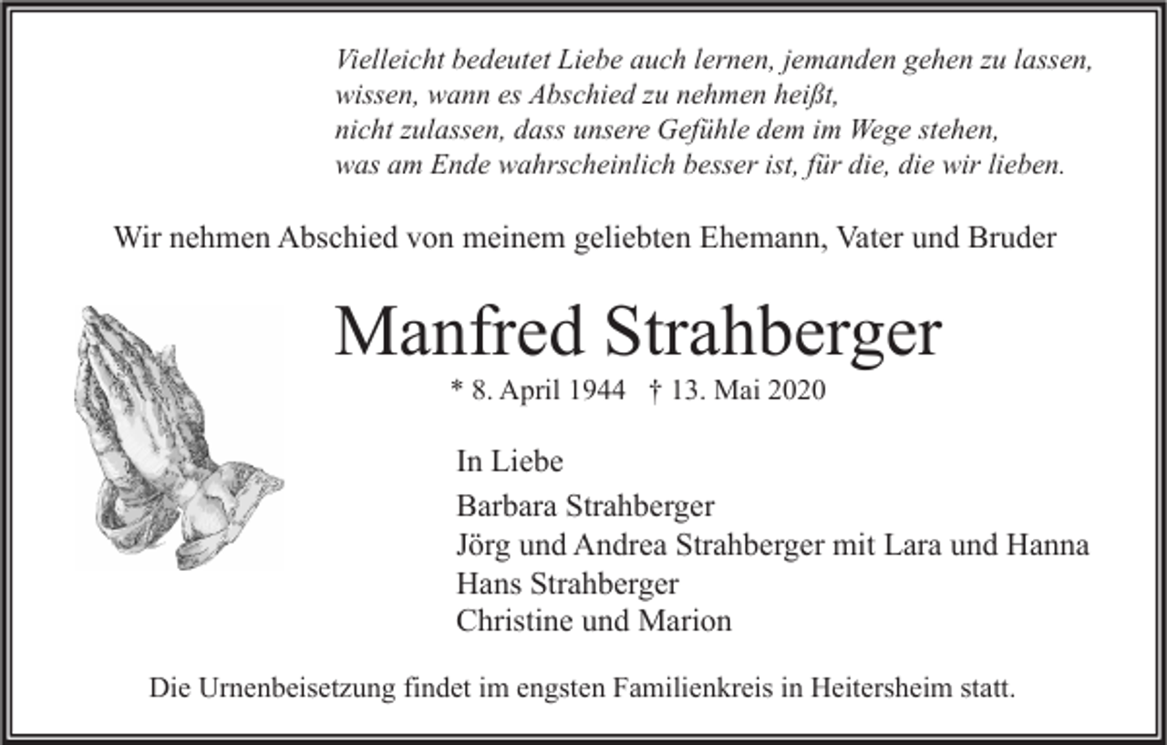 <p>Vielleicht bedeutet Liebe auch lernen, jemanden gehen zu lassen,<br />wissen, wann es Abschied zu nehmen heißt,<br />nicht zulassen, dass unsere Gefühle dem im Wege stehen,<br />was am Ende wahrscheinlich besser ist, für die, die wir lieben.</p><p>Wir nehmen Abschied von meinem geliebten Ehemann, Vater und Bruder</p><p>Manfred Strahberger<br />* 8. April 1944 † 13. Mai 2020</p><p>In Liebe<br />Barbara Strahberger<br />Jörg und Andrea Strahberger mit Lara und Hanna<br />Hans Strahberger<br />Christine und Marion<br />Die Urnenbeisetzung findet im engsten Familienkreis in Heitersheim statt.</p>