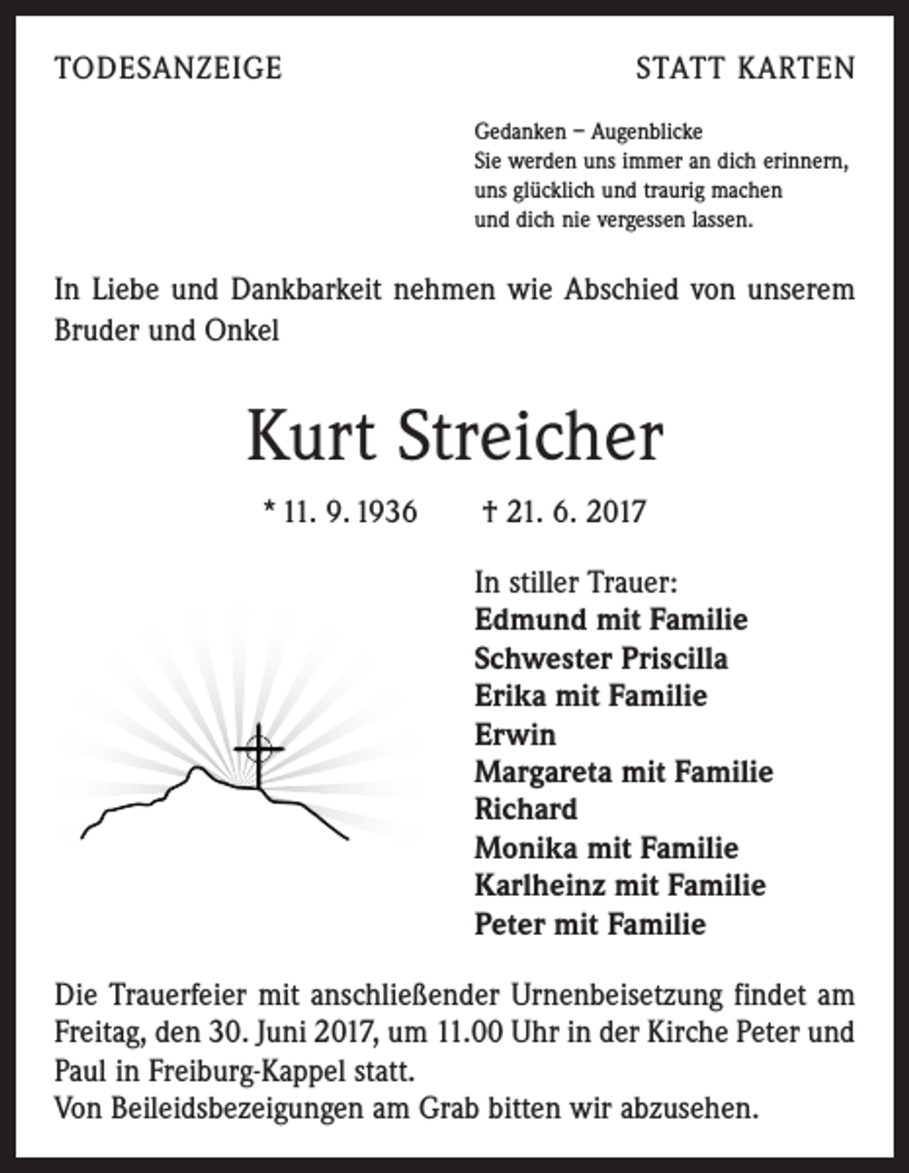 <p>TODESANZEIGE</p><p>STATT KARTEN<br />Gedanken – Augenblicke<br />Sie werden uns immer an dich erinnern,<br />uns glücklich und traurig machen<br />und dich nie vergessen lassen.</p><p>In Liebe und Dankbarkeit nehmen wie Abschied von unserem<br />­ ruder und Onkel<br />B</p><p>Kurt Streicher<br />* 11. 9. 1936 † 21. 6. 2017<br />In stiller Trauer:<br />Edmund mit Familie<br />Schwester Priscilla<br />Erika mit Familie<br />Erwin<br />Margareta mit Familie<br />Richard<br />Monika mit Familie<br />Karlheinz mit Familie<br />Peter mit Familie<br />Die Trauerfeier mit anschließender Urnenbeisetzung findet am<br />F­ reitag, den 30. Juni 2017, um 11.00 Uhr in der Kirche Peter und<br />Paul in Freiburg-Kappel statt.</p><p>Von Beileidsbezeigungen am Grab bitten wir abzusehen.</p>