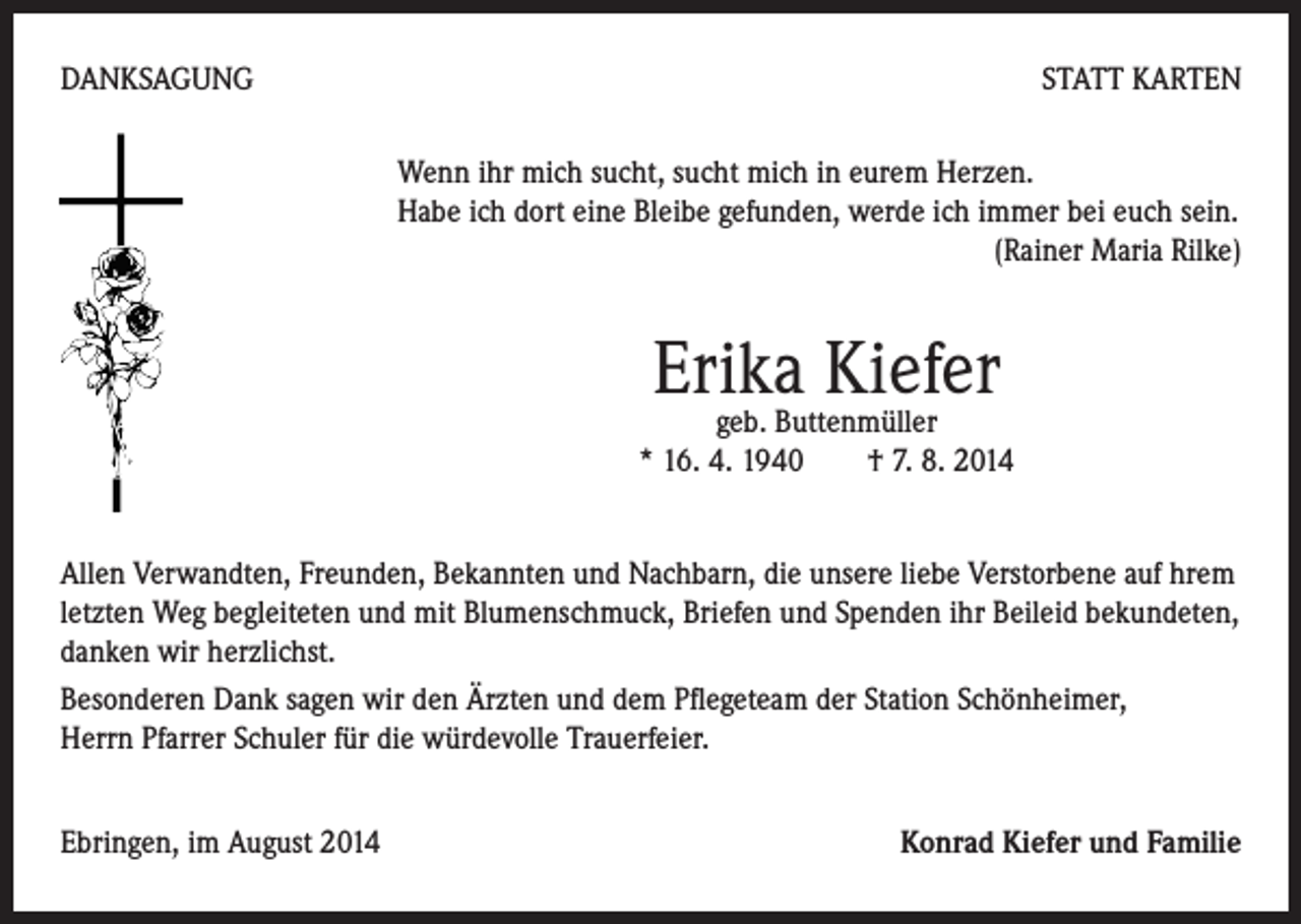 <p>DANKSAGUNG</p><p>STATT KARTEN<br />Wenn ihr mich sucht, sucht mich in eurem Herzen.<br />Habe ich dort eine Bleibe gefunden, werde ich immer bei euch sein.<br />(Rainer Maria Rilke)</p><p>Erika<br />Kiefer<br />geb. Buttenmüller</p><p>* 16. 4. 1940 † 7. 8. 2014</p><p>Allen Verwandten, Freunden, Bekannten und Nachbarn, die unsere liebe Verstorbene auf hrem<br />letzten Weg begleiteten und mit Blumenschmuck, Briefen und Spenden ihr Beileid bekundeten,<br />danken wir herzlichst.<br />Besonderen Dank sagen wir den Ärzten und dem Pflegeteam der Station Schönheimer,<br />Herrn Pfarrer Schuler für die würdevolle Trauerfeier.<br />Ebringen, im August 2014</p><p>Konrad Kiefer und Familie</p>