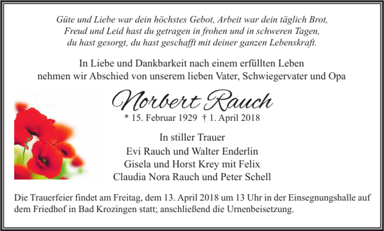 <p>GGüte<br />üt e uund<br />n d LiLiebe<br />e b e wwar<br />ar ddein<br />ei n hhöchstes<br />ö c hst es GGebot,<br />e b ot, Ar<br />Arbeit<br />b eit wwar<br />ar ddein<br />ei n t täglich<br />ä gli c h Br<br />Brot,<br />ot,<br />Freud<br />Fr e u d uund<br />n d LLeid<br />ei d hhast<br />ast ddu<br />u ggetragen<br />etr a g e n i in<br />n frfrohen<br />o h e n uund<br />n d i in<br />n sschweren<br />c h w er e n TTagen,<br />a g e n,<br />ddu<br />u hhast<br />ast ggesorgt,<br />es or gt, ddu<br />u hhast<br />ast ggeschafft<br />es c h afft mit<br />mit ddeiner<br />ei n er gganzen<br />a nz e n Lebenskraft.<br />L e b e ns kr aft.</p><p>IInn Liebe<br />Li e b e und<br />u n d Dankbarkeit<br />D a n k b ar k eit nach<br />n a c h einem<br />ei n e m erfüllten<br />erf üllt e n Leben<br />Le be n<br />nehmen<br />n e h m e n wir<br />wir Abschied<br />A bs c hi e d vvon<br />o n uunserem<br />ns er e m lilieben<br />e b e n Vater,<br />Vat er, Schwiegervater<br />S c h wi e g er v at er uund<br />n d Opa<br />O pa</p><p>NorbertRRauch<br />Norbert<br />a uch<br />** 115.<br />5. Februar<br />F e br u ar 1192 2 9 †† 1.<br />1. April<br />A pril 22</p><p>I n stiller<br />In<br />still er Trauer<br />Tr a u er<br />E vi Rauch<br />R a u c h uund<br />n d Walter<br />Walt er EEnderlin<br />n d erli n<br />Evi<br />Gisela<br />Krey<br />Gis<br />el a uund<br />n d HHorst<br />orst Kr<br />e y mit<br />mit FFelix<br />eli x<br />Claudia<br />Cl a u di a Nora<br />N or a RRauch<br />a u c h uund<br />n d PPeter<br />et er SSchell<br />c h ell<br />Di e TrTrauerfeier<br />Die<br />a u erf ei er fifindet<br />n d et aam<br />m FrFreitag,<br />eit a g, ddem<br />e m 113.<br />3. AApril<br />pril 22018<br />0 1 8 uum<br />m 11 UUhr<br />hr i in<br />n dder<br />er EiEinsegnungshalle<br />ns e g n u n gs h all e a auf<br />uf<br />ddem<br />e m Friedhof<br />Fri e d h of iin<br />n Bad<br />B a d Krozingen<br />Kr o zi n g e n ststatt;<br />att; aanschließend<br />ns c hli e ß e n d di<br />die<br />e Urnenbeisetzung.<br />Ur n e n b eis et z u n g.</p>