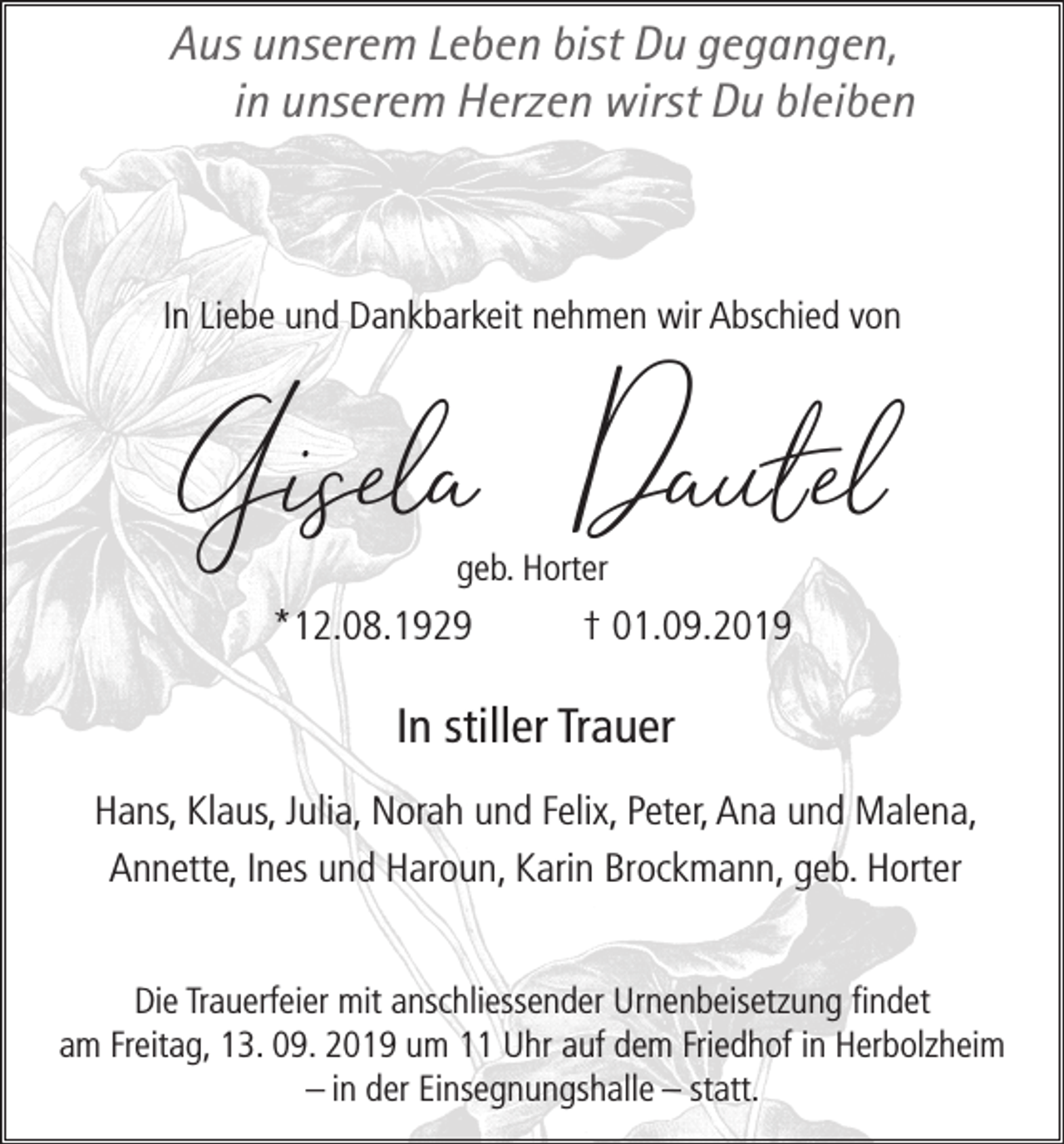 <p>Aus unserem Leben bist Du gegangen,<br />in unserem Herzen wirst Du bleiben</p><p>In Liebe und Dankbarkeit nehmen wir Abschied von</p><p>Gisela Dautel<br />geb. Horter</p><p>*12.08.1929</p><p>† 01.09.2019</p><p>In stiller Trauer<br />Hans, Klaus, Julia, Norah und Felix, Peter, Ana und Malena,<br />Annette, Ines und Haroun, Karin Brockmann, geb. Horter<br />Die Trauerfeier mit anschliessender Urnenbeisetzung findet<br />am Freitag, 13. 09. 2019 um 11 Uhr auf dem Friedhof in Herbolzheim<br />– in der Einsegnungshalle – statt.</p>