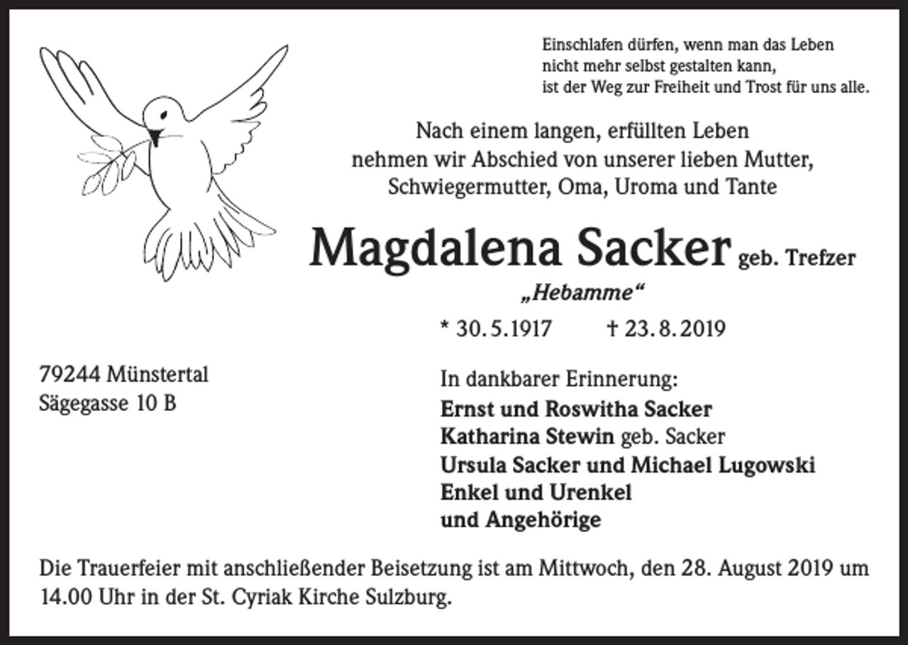 <p>Einschlafen dürfen, wenn man das Leben<br />nicht mehr selbst gestalten kann,<br />ist der Weg zur Freiheit und Trost für uns alle.</p><p>Nach einem langen, erfüllten Leben<br />nehmen wir Abschied von unserer lieben Mutter,<br />Schwiegermutter, Oma, Uroma und Tante</p><p>Magdalena Sacker geb. Trefzer<br />„Hebamme“</p><p>* 30. 5.1919244 Münstertal<br />Sägegasse 10 B</p><p>† 23. 8. 2019</p><p>In dankbarer Erinnerung:<br />Ernst und Roswitha Sacker<br />Katharina Stewin geb. Sacker<br />Ursula Sacker und Michael Lugowski<br />Enkel und Urenkel<br />und Angehörige</p><p>Die Trauerfeier mit anschließender Beisetzung ist am Mittwoch, den 28. August 2019 um<br />14.00 Uhr in der St. Cyriak Kirche Sulzburg.</p>
