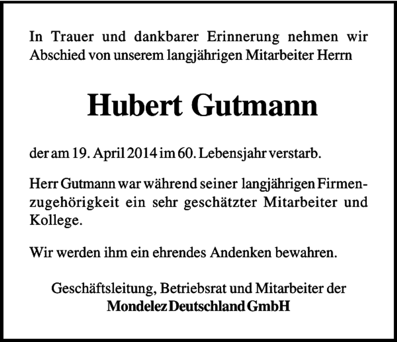 <p>In Trauer und dankbarer Erinnerung nehmen wir<br />Abschied von unserem langjährigen Mitarbeiter Herrn</p><p>Hubert Gutmann<br />der am 19. April 2014 im 60. Lebensjahr verstarb.<br />Herr Gutmann war während seiner langjährigen Firmenzugehörigkeit ein sehr geschätzter Mitarbeiter und<br />Kollege.<br />Wir werden ihm ein ehrendes Andenken bewahren.<br />Geschäftsleitung, Betriebsrat und Mitarbeiter der<br />Mondelez Deutschland GmbH</p>
