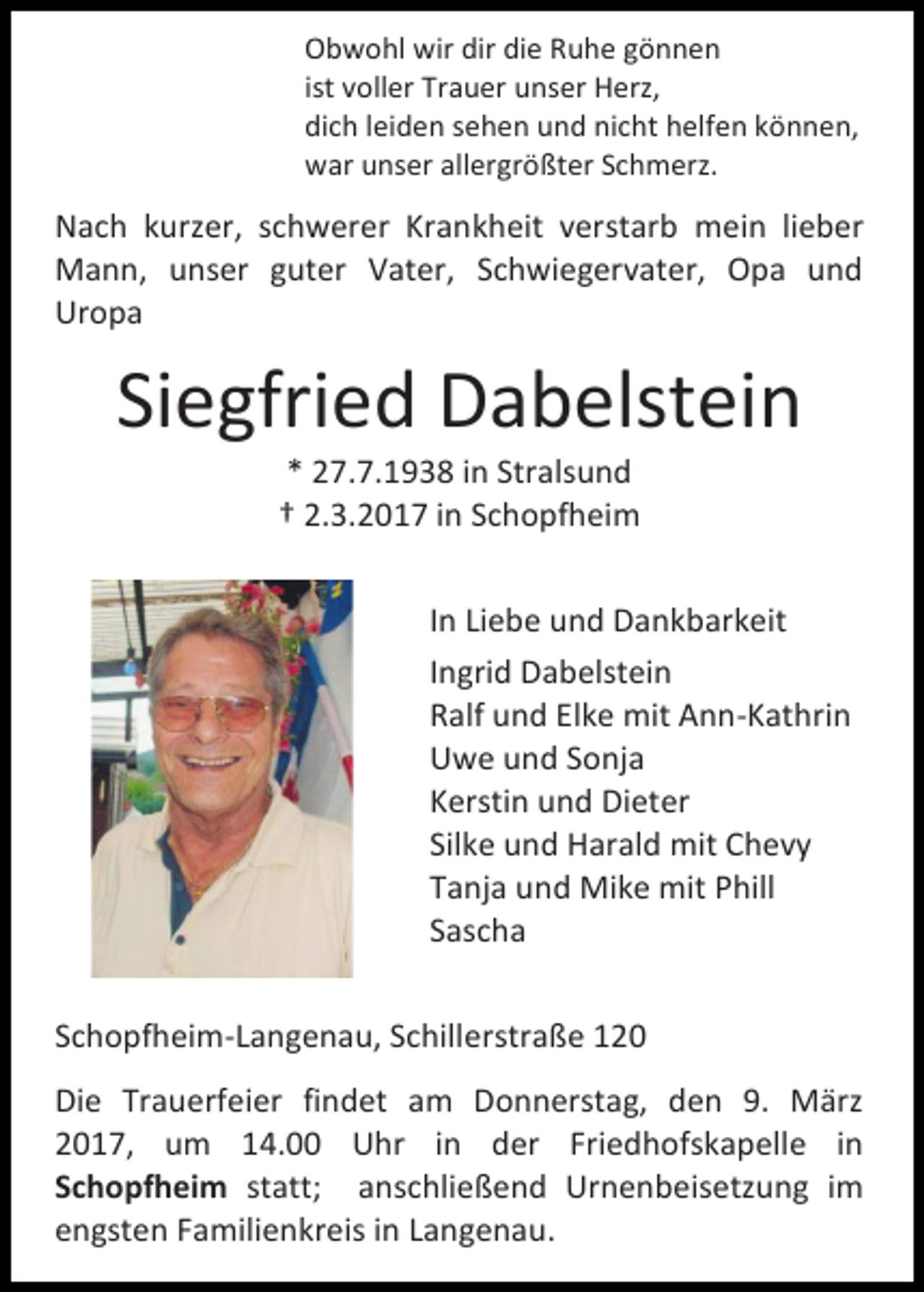 <p>Obwohl wir dir die Ruhe gönnen<br />ist voller Trauer unser Herz,<br />dich leiden sehen und nicht helfen können,<br />war unser allergrößter Schmerz.</p><p>Nach kurzer, schwerer Krankheit verstarb mein lieber<br />Mann, unser guter Vater, Schwiegervater, Opa und<br />Uropa</p><p>Siegfried Dabelstein<br />* 27.7.1938 in Stralsund<br />† 2.3.2017 in Schopfheim</p><p>In Liebe und Dankbarkeit<br />Ingrid Dabelstein<br />Ralf und Elke mit Ann-Kathrin<br />Uwe und Sonja<br />Kerstin und Dieter<br />Silke und Harald mit Chevy<br />Tanja und Mike mit Phill<br />Sascha<br />Schopfheim-Langenau, Schillerstraße 120<br />Die Trauerfeier findet am Donnerstag, den 9. März<br />2017, um 14.00 Uhr in der Friedhofskapelle in<br />Schopfheim statt; anschließend Urnenbeisetzung im<br />engsten Familienkreis in Langenau.</p>