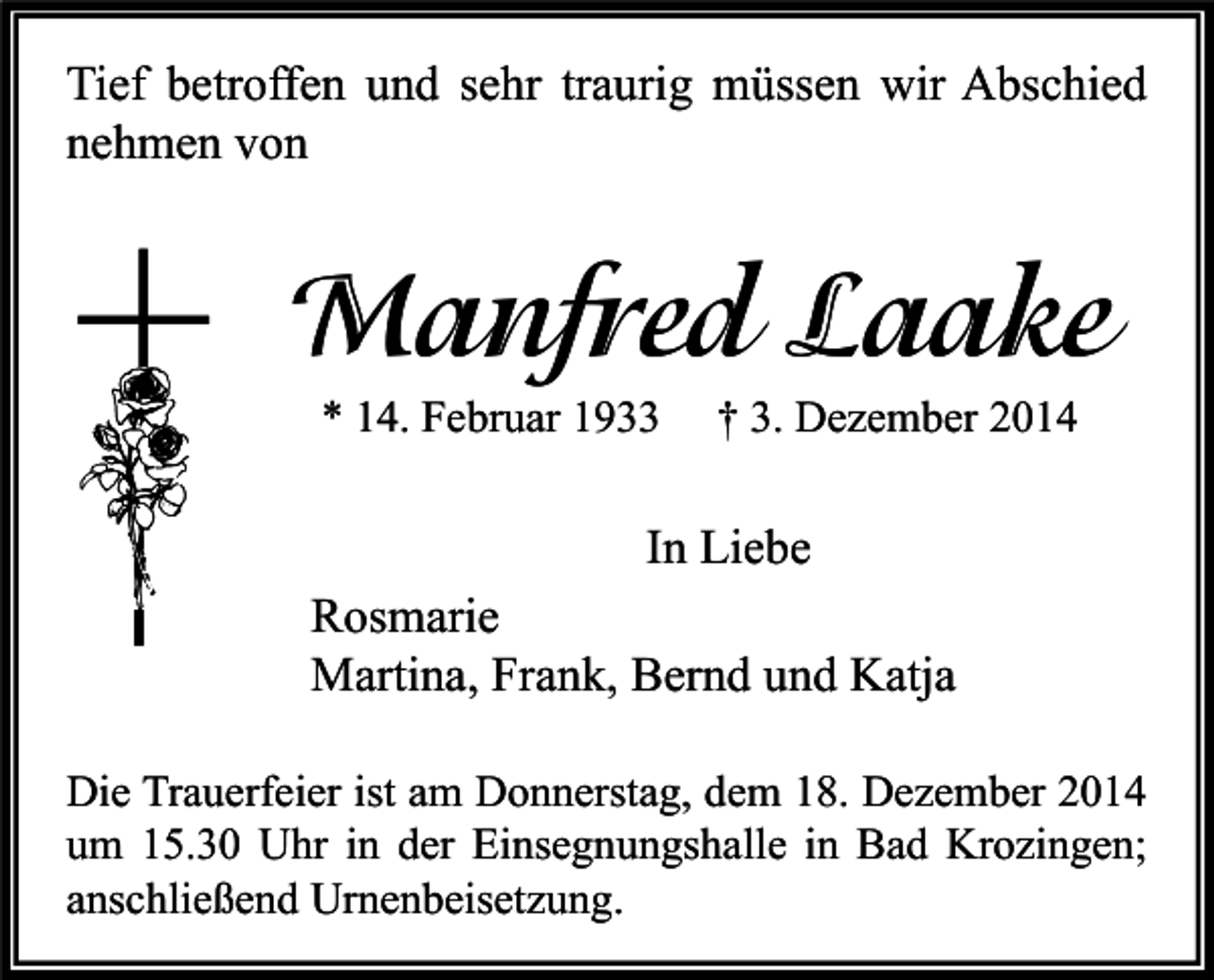 <p>Tief betroffen und sehr traurig müssen wir Abschied<br />nehmen von</p><p>Manfred Laake<br />* 14. Februar 1933</p><p>† 3. Dezember 2014</p><p>In Liebe<br />Rosmarie<br />Martina, Frank, Bernd und Katja<br />Die Trauerfeier ist am Donnerstag, dem 18. Dezember 2014<br />um 15.30 Uhr in der Einsegnungshalle in Bad Krozingen;<br />anschließend Urnenbeisetzung.</p>