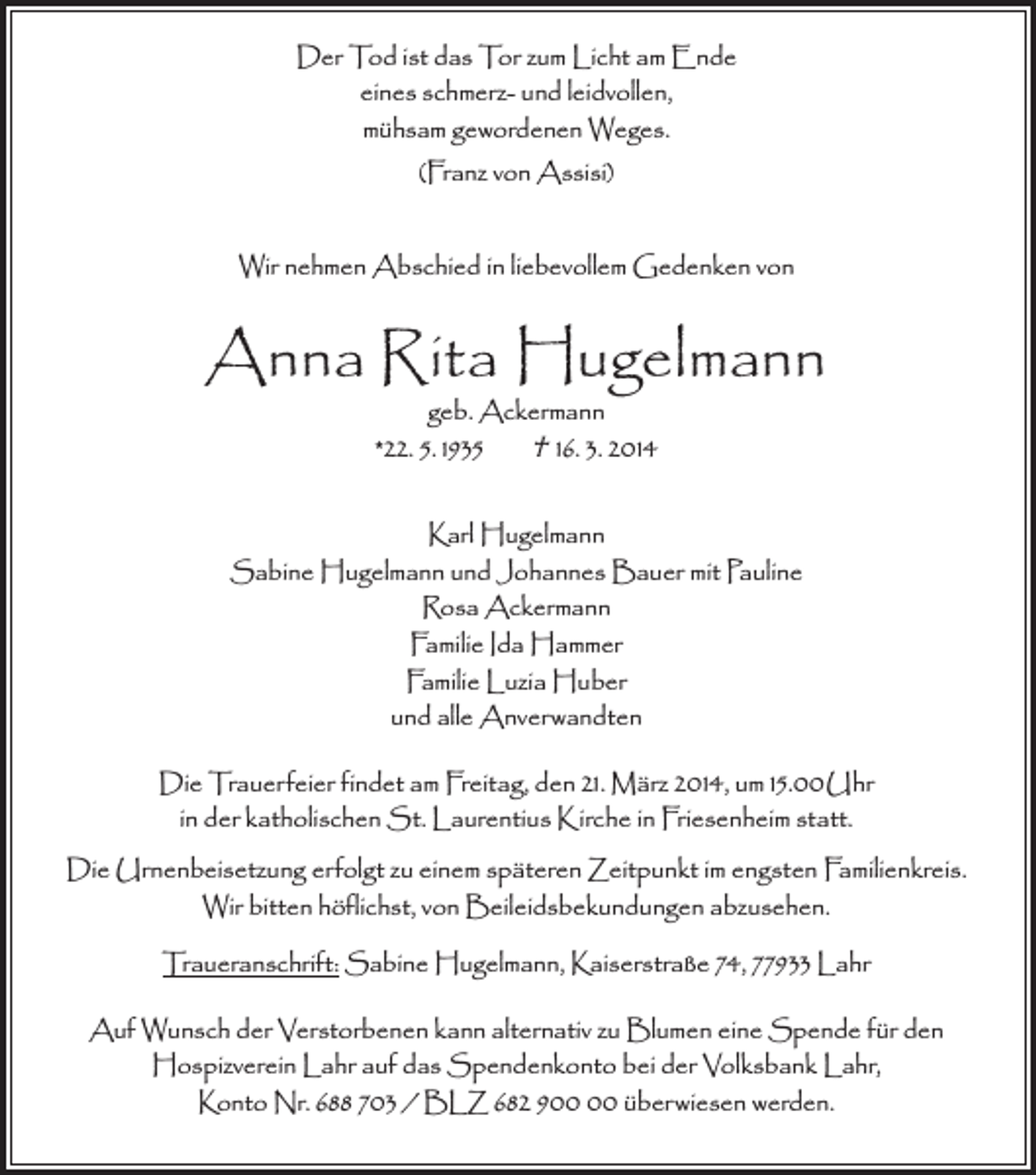 <p>Der Tod ist das Tor zum Licht am Ende<br />eines schmerz- und leidvollen,<br />mühsam gewordenen Weges.<br />(Franz von Assisi)<br />Wir nehmen Abschied in liebevollem Gedenken von</p><p>Anna Rita Hugelmann<br />geb. Ackermann<br />*22. 5. 1935<br />† 16. 3. 2014</p><p>Karl Hugelmann<br />Sabine Hugelmann und Johannes Bauer mit Pauline<br />Rosa Ackermann<br />Familie Ida Hammer<br />Familie Luzia Huber<br />und alle Anverwandten<br />Die Trauerfeier findet am Freitag, den 21. März 2014, um 15.00 Uhr<br />in der katholischen St. Laurentius Kirche in Friesenheim statt.<br />Die Urnenbeisetzung erfolgt zu einem späteren Zeitpunkt im engsten Familienkreis.<br />Wir bitten höflichst, von Beileidsbekundungen abzusehen.<br />Traueranschrift: Sabine Hugelmann, Kaiserstraße 74, 77933 Lahr<br />Auf Wunsch der Verstorbenen kann alternativ zu Blumen eine Spende für den<br />Hospizverein Lahr auf das Spendenkonto bei der Volksbank Lahr,<br />Konto Nr. 688 703 / BLZ 682 9 überwiesen werden.</p>