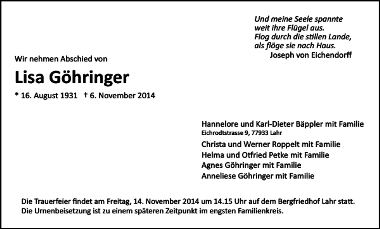 <p>Wir nehmen Abschied von</p><p>Und meine Seele spannte<br />weit ihre Flügel aus.<br />Flog durch die s�llen Lande,<br />als ﬂöge sie nach Haus.<br />Joseph von Eichendorﬀ</p><p>Lisa Göhringer<br />* 16. August 1931 † 6. November 2014<br />Hannelore und Karl­Dieter Bäppler mit Familie<br />Eichrodtstrasse 9, 77933 Lahr</p><p>Christa und Werner Roppelt mit Familie<br />Helma und O�ried Petke mit Familie<br />Agnes Göhringer mit Familie<br />Anneliese Göhringer mit Familie<br />Die Trauerfeier ﬁndet am Freitag, 14. November 2014 um 14.15 Uhr auf dem Bergfriedhof Lahr sta�.<br />Die Urnenbeisetzung ist zu einem späteren Zeitpunkt im engsten Familienkreis.</p>