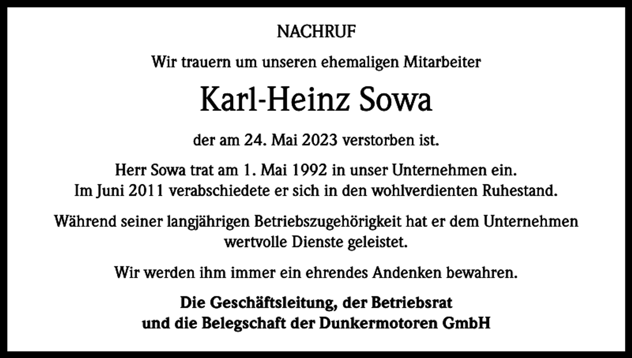 <p>NACHRUF<br />Wir trauern um unseren ehemaligen Mitarbeiter</p><p>Karl-Heinz Sowa<br />der am 24. Mai 2023 verstorben ist.<br />Herr Sowa trat am 1. Mai 1992 in unser Unternehmen ein.<br />Im Juni 2011 verabschiedete er sich in den wohlverdienten Ruhestand.<br />Während seiner langjährigen Betriebszugehörigkeit hat er dem Unternehmen<br />wertvolle Dienste geleistet.<br />Wir werden ihm immer ein ehrendes Andenken bewahren.<br />Die Geschäftsleitung, der Betriebsrat<br />und die Belegschaft der Dunkermotoren GmbH</p>
