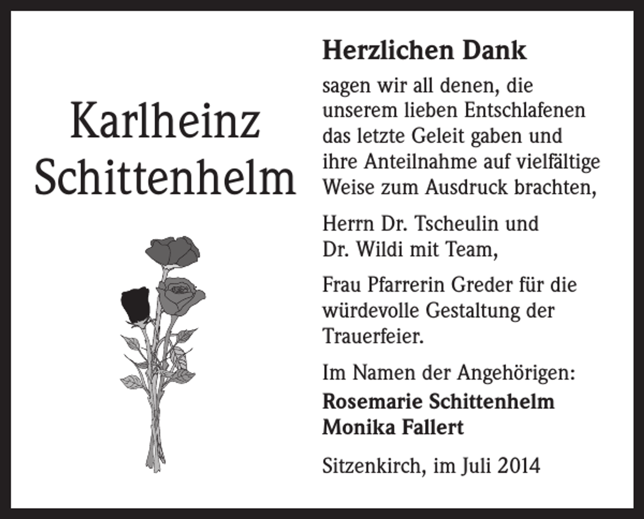 <p>Herzlichen Dank</p><p>Karlheinz<br />Schittenhelm</p><p>sagen wir all denen, die<br />­unserem lieben Entschlafenen<br />das letzte Geleit gaben und<br />ihre Anteilnahme auf viel­fältige<br />Weise zum Ausdruck brachten,<br />Herrn Dr. Tscheulin und<br />Dr. Wildi mit Team,<br />Frau Pfarrerin Greder für die<br />würdevolle Gestaltung der<br />Trauerfeier.<br />Im Namen der Angehörigen:<br />Rosemarie Schittenhelm<br />Monika Fallert<br />Sitzenkirch, im Juli 2014</p>