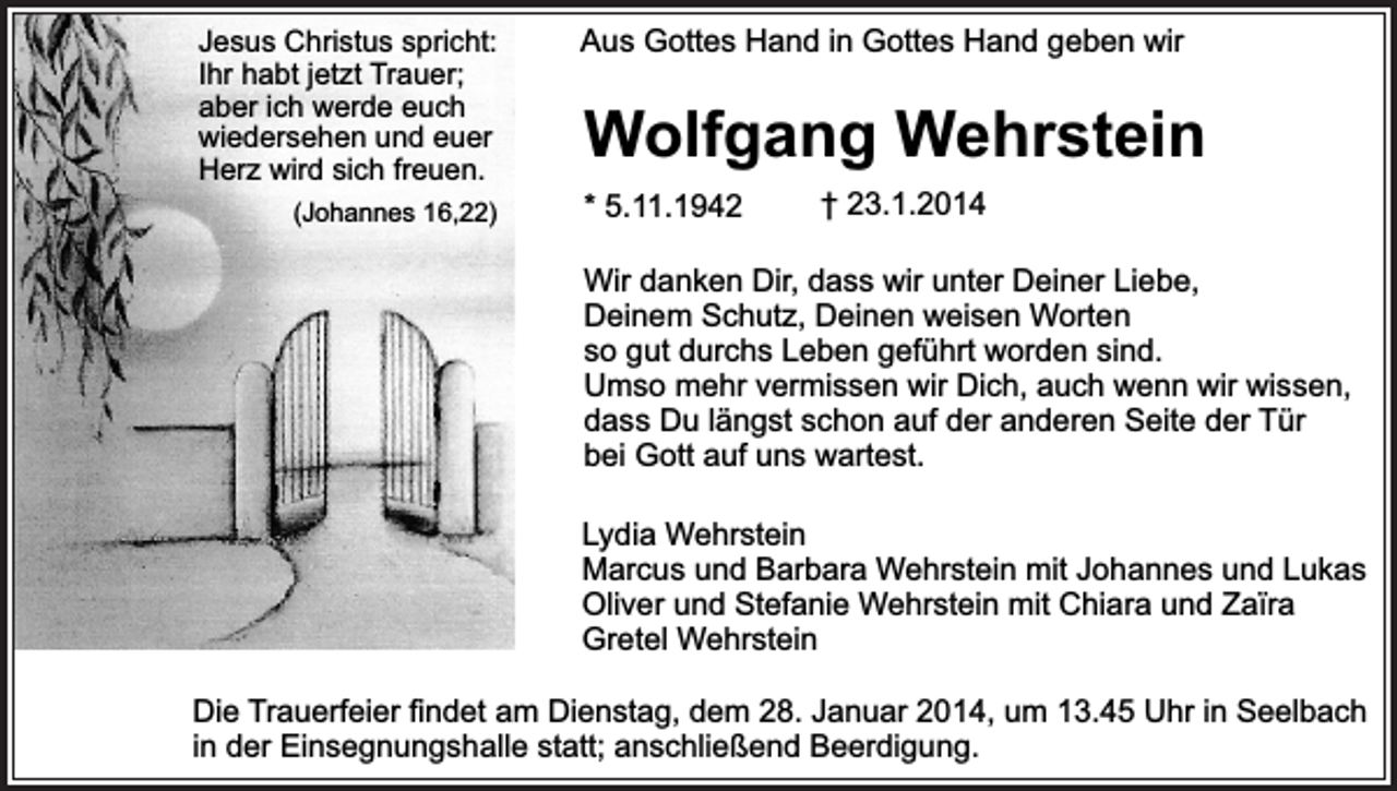 <p>Jesus Christus spricht:<br />Ihr habt jetzt Trauer;<br />aber ich werde euch<br />wiedersehen und euer<br />Herz wird sich freuen.<br />(Johannes 16,22)</p><p>Aus Gottes Hand in Gottes Hand geben wir</p><p>Wolfgang Wehrstein</p><p>* 5.11.1942</p><p>† 23.1.2014</p><p>Wir danken Dir, dass wir unter Deiner Liebe,<br />Deinem Schutz, Deinen weisen Worten<br />so gut durchs Leben geführt worden sind.<br />Umso mehr vermissen wir Dich, auch wenn wir wissen,<br />dass Du längst schon auf der anderen Seite der Tür<br />bei Gott auf uns wartest.<br />Lydia Wehrstein<br />Marcus und Barbara Wehrstein mit Johannes und Lukas<br />Oliver und Stefanie Wehrstein mit Chiara und Zaïra<br />Gretel Wehrstein<br />Die Trauerfeier findet am Dienstag, dem 28. Januar 2014, um 13.45 Uhr in Seelbach<br />in der Einsegnungshalle statt; anschließend Beerdigung.</p>