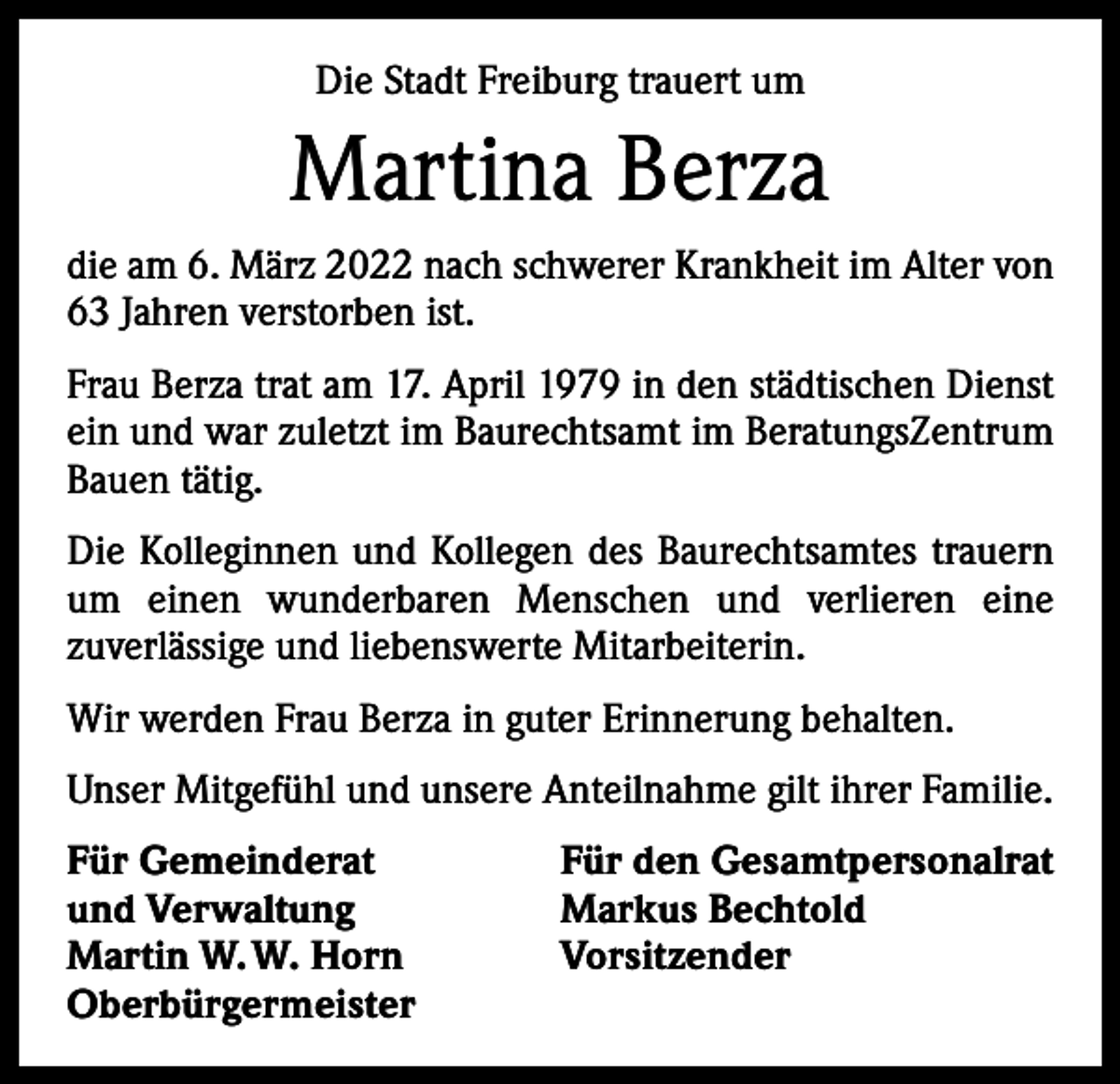 <p>Die Stadt Freiburg trauert um</p><p>Martina Berza<br />die am 6. März 2022 nach schwerer Krankheit im Alter von<br />63 Jahren verstorben ist.<br />Frau Berza trat am 17. April 1979 in den städtischen Dienst<br />ein und war zuletzt im Baurechtsamt im BeratungsZentrum<br />Bauen tätig.<br />Die Kolleginnen und Kollegen des Baurechtsamtes trauern<br />um einen wunderbaren Menschen und verlieren eine<br />­zuverlässige und liebenswerte Mitarbeiterin.<br />Wir werden Frau Berza in guter Erinnerung behalten.<br />Unser Mitgefühl und unsere Anteilnahme gilt ihrer Familie.<br />Für Gemeinderat<br />und Verwaltung<br />Martin W. W. Horn<br />Oberbürgermeister</p><p>Für den Gesamtpersonalrat<br />Markus Bechtold<br />Vorsitzender</p>