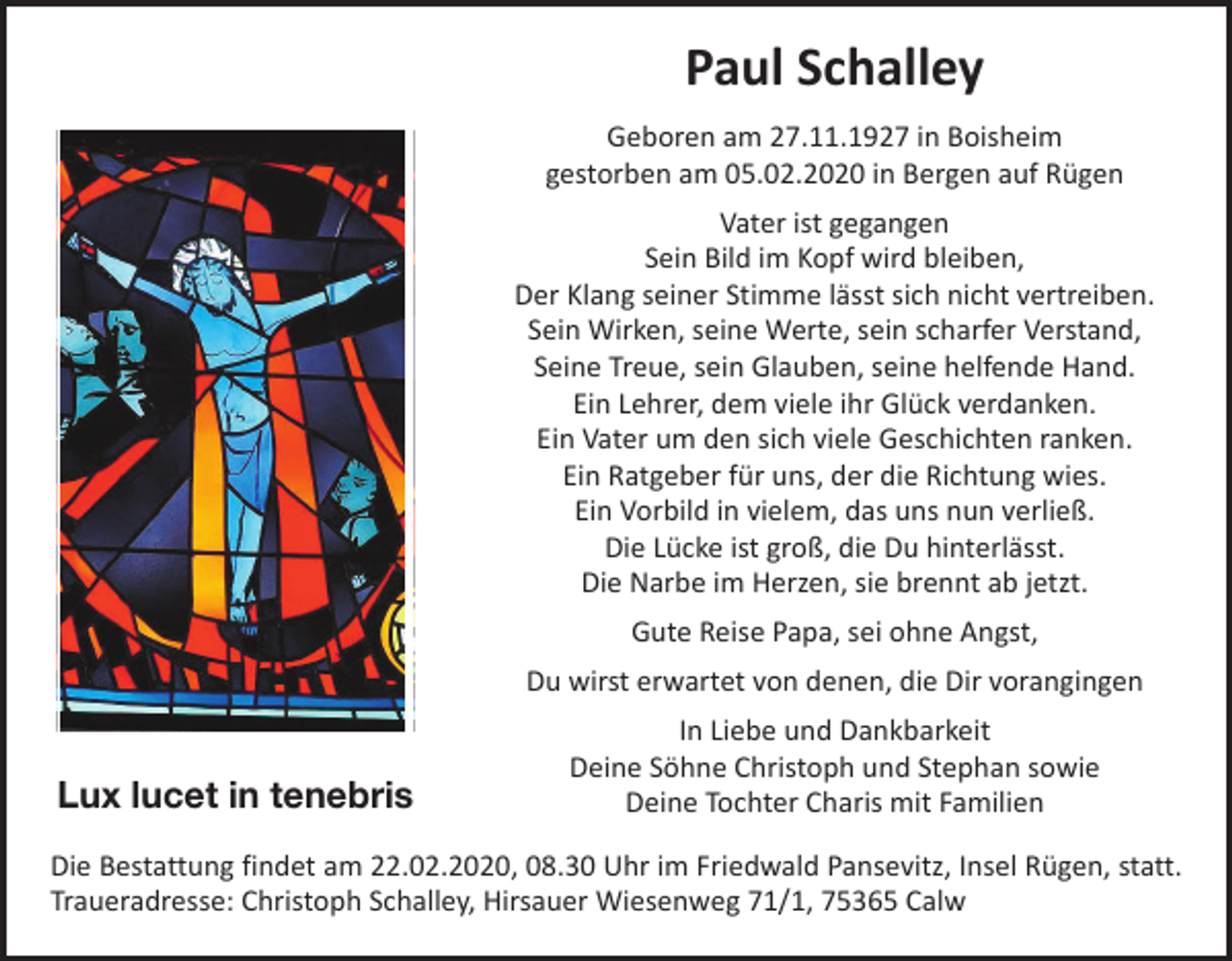 <p>Paul Schalley<br />Geboren am 27.11.1927 in Boisheim<br />gestorben am 05.02.2020 in Bergen auf Rügen<br />Vater ist gegangen<br />Sein Bild im Kopf wird bleiben,<br />Der Klang seiner Stimme lässt sich nicht vertreiben.<br />Sein Wirken, seine Werte, sein scharfer Verstand,<br />Seine Treue, sein Glauben, seine helfende Hand.<br />Ein Lehrer, dem viele ihr Glück verdanken.<br />Ein Vater um den sich viele Geschichten ranken.<br />Ein Ratgeber für uns, der die Richtung wies.<br />Ein Vorbild in vielem, das uns nun verließ.<br />Die Lücke ist groß, die Du hinterlässt.<br />Die Narbe im Herzen, sie brennt ab jetzt.<br />Gute Reise Papa, sei ohne Angst,<br />Du wirst erwartet von denen, die Dir vorangingen</p><p>Lux lucet in tenebris</p><p>In Liebe und Dankbarkeit<br />Deine Söhne Christoph und Stephan sowie<br />Deine Tochter Charis mit Familien</p><p>Die Bestattung findet am 22.02.2020, 08.30 Uhr im Friedwald Pansevitz, Insel Rügen, statt.<br />Traueradresse: Christoph Schalley, Hirsauer Wiesenweg 71/1, 75365 Calw</p>