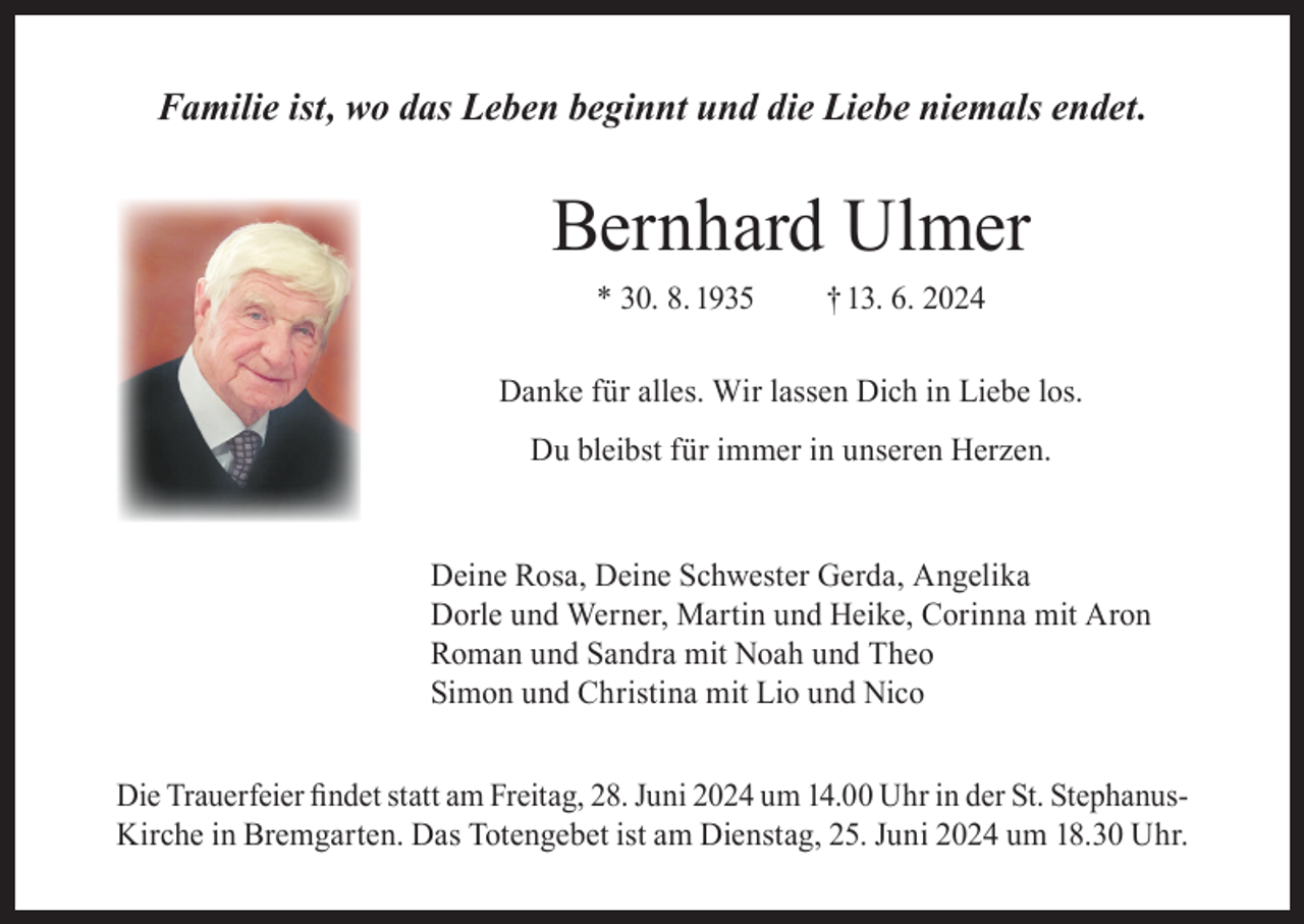 <p>Familie ist, wo das Leben beginnt und die Liebe niemals endet.</p><p>Bernhard Ulmer<br />* 30. 8. 1935</p><p>† 13. 6. 2024</p><p>Danke für alles. Wir lassen Dich in Liebe los.<br />Du bleibst für immer in unseren Herzen.<br />Deine Rosa, Deine Schwester Gerda, Angelika<br />Dorle und Werner, Martin und Heike, Corinna mit Aron<br />Roman und Sandra mit Noah und Theo<br />Simon und Christina mit Lio und Nico<br />Die Trauerfeier findet statt am Freitag, 28. Juni 2024 um 14.00 Uhr in der St. StephanusKirche in Bremgarten. Das Totengebet ist am Dienstag, 25. Juni 2024 um 18.30 Uhr.</p>