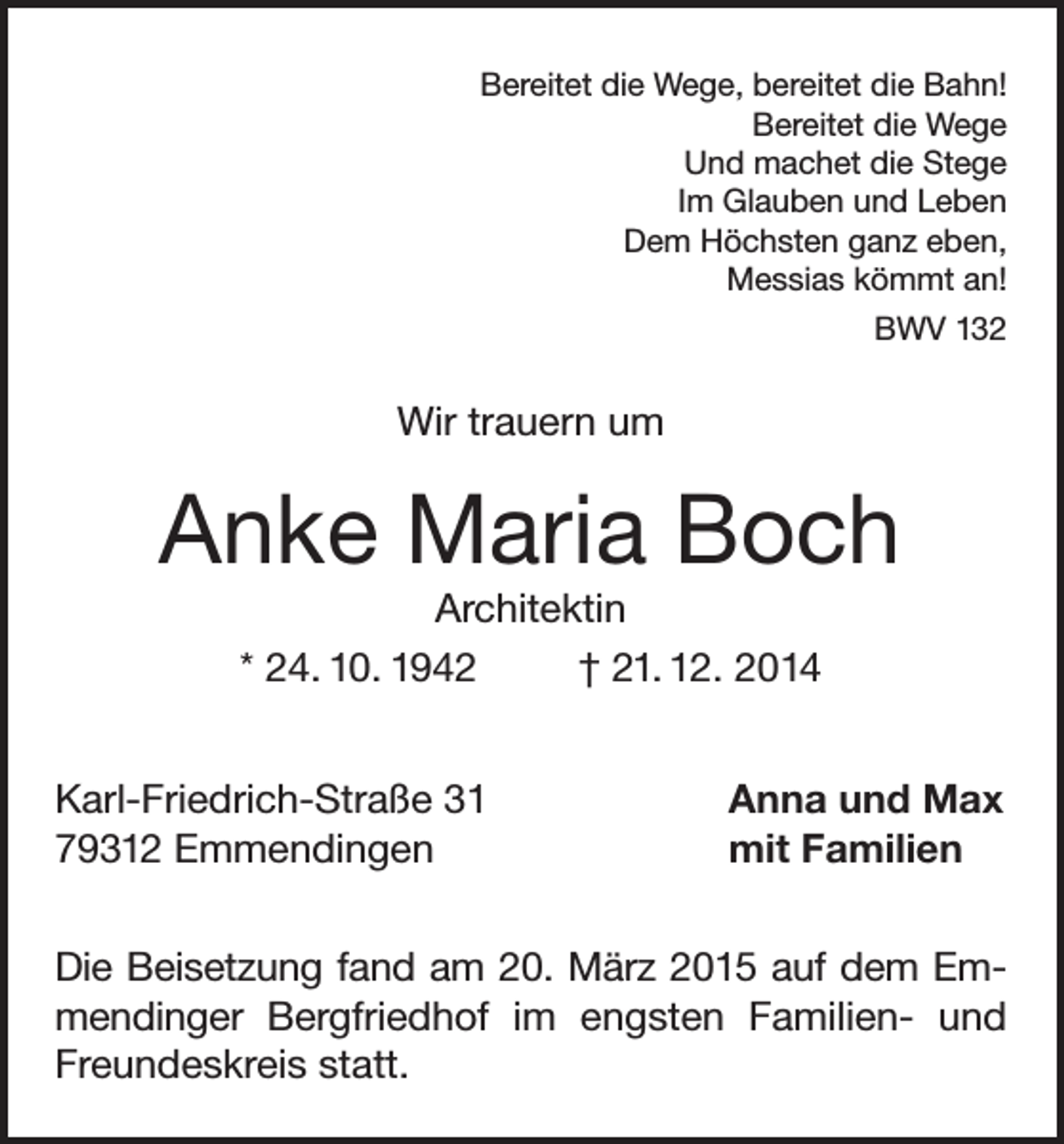 <p>Bereitet die Wege, bereitet die Bahn!<br />Bereitet die Wege<br />Und machet die Stege<br />Im Glauben und Leben<br />Dem Höchsten ganz eben,<br />Messias kömmt an!<br />BWV 132</p><p>Wir trauern um</p><p>Anke Maria Boch<br />Architektin<br />* 24. 10. 1942<br />† 21. 12. 2014<br />Karl-Friedrich-Straße 31<br />79312 Emmendingen</p><p>Anna und Max<br />mit Familien</p><p>Die Beisetzung fand am 20. März 2015 auf dem Emmendinger Bergfriedhof im engsten Familien- und<br />Freundeskreis statt.</p>