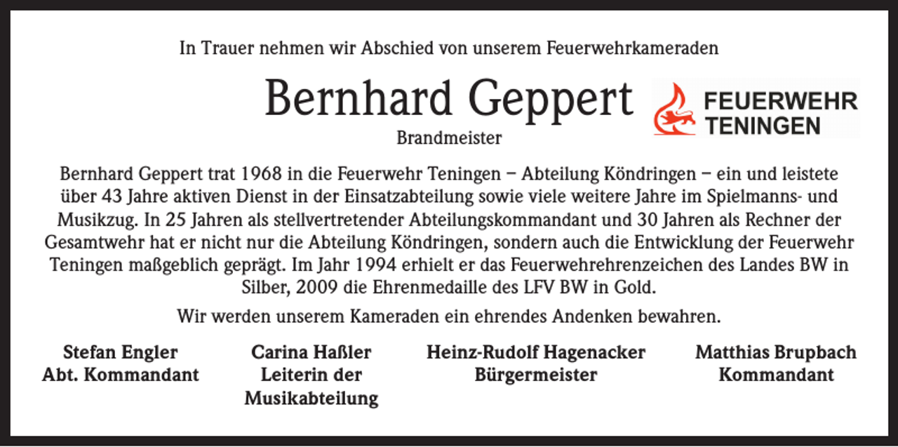<p>In Trauer nehmen wir Abschied von unserem Feuerwehrkameraden</p><p>Bernhard Geppert<br />Brandmeister</p><p>Bernhard Geppert trat 1968 in die Feuerwehr Teningen – Abteilung Köndringen – ein und leistete<br />über 43 Jahre aktiven Dienst in der Einsatzabteilung sowie viele weitere Jahre im Spielmanns- und<br />Musikzug. In 25 Jahren als stellvertretender Abteilungskommandant und 30 Jahren als Rechner der<br />Gesamtwehr hat er nicht nur die Abteilung Köndringen, sondern auch die Entwicklung der Feuerwehr<br />Teningen maßgeblich geprägt. Im Jahr 1994 erhielt er das Feuerwehrehrenzeichen des Landes BW in<br />Silber, 2009 die Ehrenmedaille des LFV BW in Gold.<br />Wir werden unserem Kameraden ein ehrendes Andenken bewahren.<br />Stefan Engler<br />A bt. Kommandant</p><p>Carina Haßler<br />Leiterin der<br />Musikabteilung</p><p>Heinz-Rudolf Hagenacker<br />Bürgermeister</p><p>Matthias Brupbach<br />Kommandant</p>