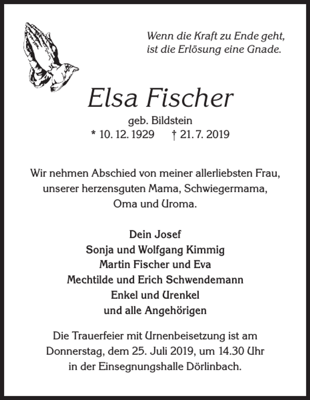 <p>Wenn die Kraft zu Ende geht,<br />ist die Erlösung eine Gnade.</p><p>Elsa Fischer<br />geb. Bildstein<br />* 10. 12. 1929 † 21. 7. 2019<br />Wir nehmen Abschied von meiner allerliebsten Frau,<br />unserer herzensguten Mama, Schwiegermama,<br />Oma und Uroma.<br />Dein Josef<br />Sonja und Wolfgang Kimmig<br />Martin Fischer und Eva<br />Mechtilde und Erich Schwendemann<br />Enkel und Urenkel<br />und alle Angehörigen<br />Die Trauerfeier mit Urnenbeisetzung ist am<br />Donnerstag, dem 25. Juli 2019, um 14.30 Uhr<br />in der Einsegnungshalle Dörlinbach.</p>