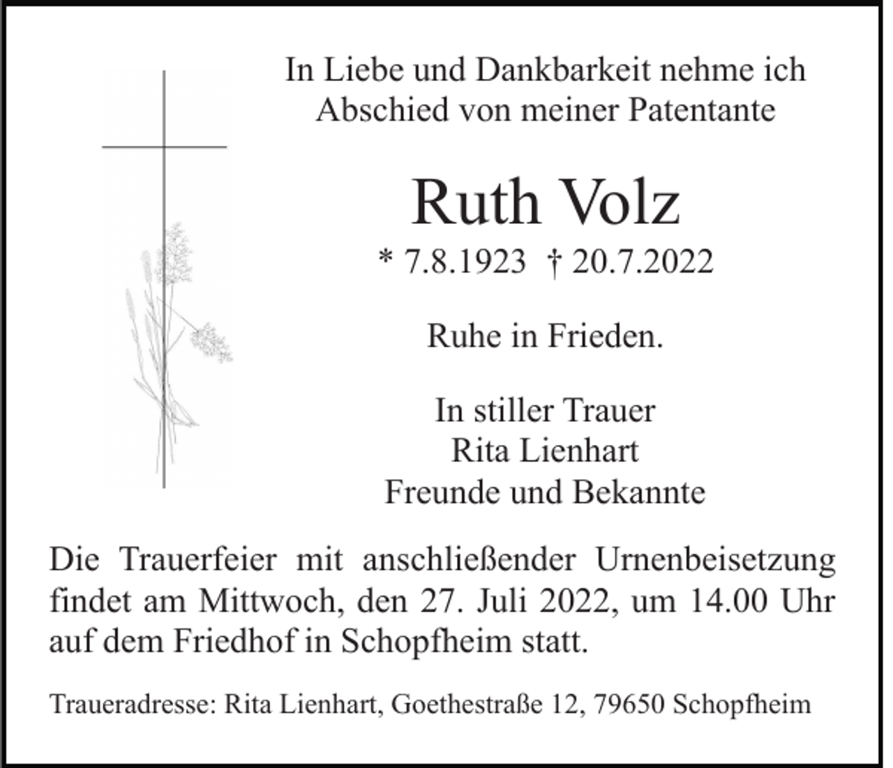<p>In Liebe und Dankbarkeit nehme ich<br />Abschied von meiner Patentante</p><p>Ruth Volz<br />* 7.8.1923 † 20.7.2022<br />Ruhe in Frieden.<br />In stiller Trauer<br />Rita Lienhart<br />Freunde und Bekannte<br />Die Trauerfeier mit anschließender Urnenbeisetzung<br />findet am Mittwoch, den 27. Juli 2022, um 14.00 Uhr<br />auf dem Friedhof in Schopfheim statt.<br />Traueradresse: Rita Lienhart, Goethestraße 12, 79650 Schopfheim</p>