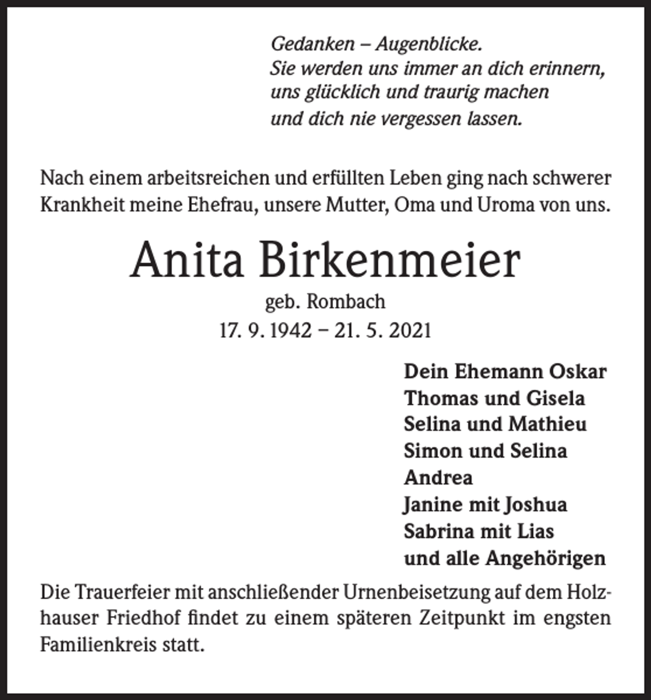 <p>Gedanken – Augenblicke.<br />Sie werden uns immer an dich erinnern,<br />uns glücklich und traurig machen<br />und dich nie vergessen lassen.</p><p>Nach einem arbeitsreichen und erfüllten Leben ging nach schwerer<br />Krankheit meine Ehefrau, unsere Mutter, Oma und Uroma von uns.</p><p>Anita Birkenmeier<br />geb. Rombach<br />17. 9. 1942 – 21. 5. 2021</p><p>Dein Ehemann Oskar<br />Thomas und Gisela<br />Selina und Mathieu<br />Simon und Selina<br />Andrea<br />Janine mit Joshua<br />Sabrina mit Lias<br />und alle Angehörigen<br />Die Trauerfeier mit anschließender Urnenbeisetzung auf dem Holzhauser Friedhof findet zu einem späteren Zeitpunkt im engsten<br />Familienkreis statt.</p>