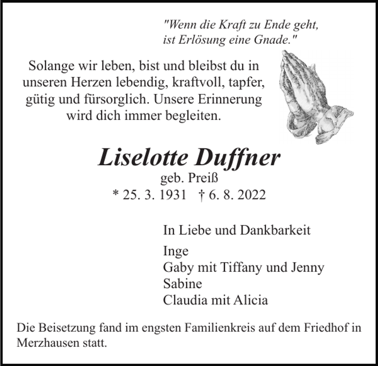 <p>"Wenn die Kraft zu Ende geht,<br />ist Erlösung eine Gnade."</p><p>Solange wir leben, bist und bleibst du in<br />unseren Herzen lebendig, kraftvoll, tapfer,<br />gütig und fürsorglich. Unsere Erinnerung<br />wird dich immer begleiten.</p><p>Liselotte Duffner<br />geb. Preiß<br />* 25. 3. 1931 † 6. 8. 2022</p><p>In Liebe und Dankbarkeit<br />Inge<br />Gaby mit Tiffany und Jenny<br />Sabine<br />Claudia mit Alicia<br />Die Beisetzung fand im engsten Familienkreis auf dem Friedhof in<br />Merzhausen statt.</p>