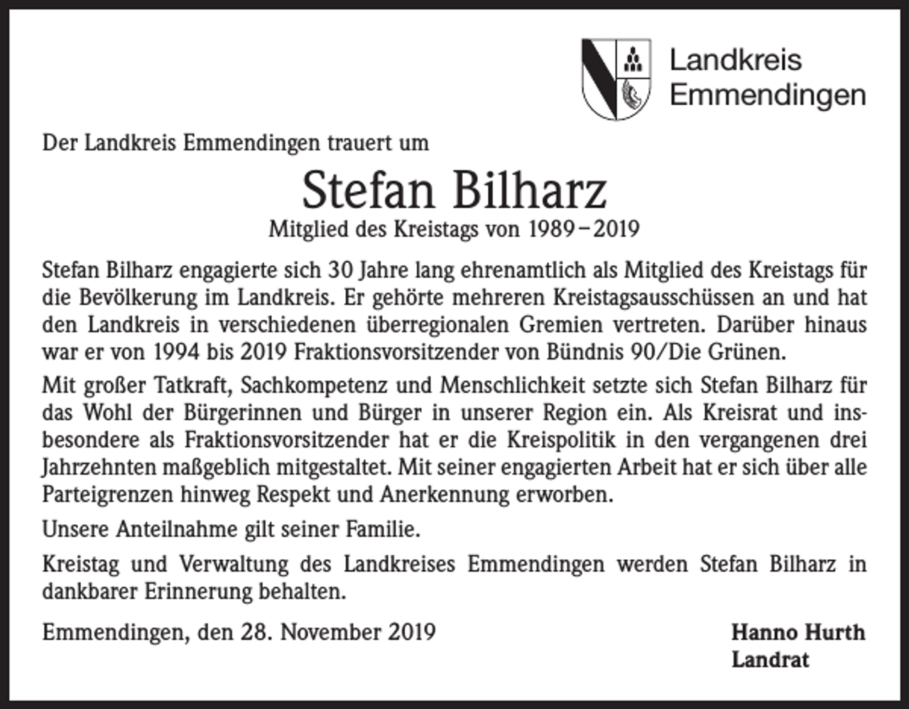 <p>Landkreis<br />Emmendingen<br />Der Landkreis Emmendingen trauert um</p><p>Stefan<br />Bilharz<br />Mitglied des Kreistags von 1989 – 2019<br />Stefan Bilharz engagierte sich 30 Jahre lang ehrenamtlich als Mitglied des Kreistags für<br />die Bevölkerung im Landkreis. Er gehörte mehreren Kreistagsausschüssen an und hat<br />den Landkreis in verschiedenen überregionalen Gremien vertreten. Darüber hinaus<br />war er von 1994 bis 2019 Fraktionsvorsitzender von Bündnis 90/Die Grünen.<br />Mit großer Tatkraft, Sachkompetenz und Menschlichkeit setzte sich Stefan Bilharz für<br />das Wohl der Bürgerinnen und Bürger in unserer Region ein. Als Kreisrat und ins­<br />besondere als Fraktionsvorsitzender hat er die Kreispolitik in den vergangenen drei<br />Jahrzehnten maßgeblich mitgestaltet. Mit seiner engagierten Arbeit hat er sich über alle<br />Parteigrenzen hinweg Respekt und Anerkennung erworben.<br />Unsere Anteilnahme gilt seiner Familie.<br />Kreistag und Verwaltung des Landkreises Emmendingen werden Stefan Bilharz in<br />­dankbarer Erinnerung behalten.<br />Emmendingen, den 28. November 2019 Hanno Hurth<br />Landrat</p>