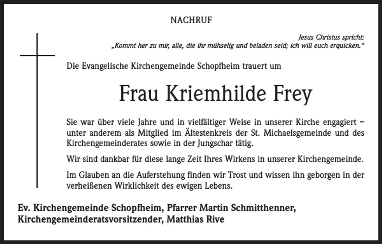 <p>NACHRUF<br />Jesus Christus spricht:<br />„Kommt her zu mir, alle, die ihr mühselig und beladen seid; ich will euch erquicken.“</p><p>Die Evangelische Kirchengemeinde Schopfheim trauert um</p><p>Frau Kriemhilde Frey<br />Sie war über viele Jahre und in vielfältiger Weise in unserer Kirche engagiert –<br />unter anderem als Mitglied im Ältestenkreis der St. Michaelsgemeinde und des<br />Kirchengemeinderates sowie in der Jungschar tätig.<br />Wir sind dankbar für diese lange Zeit Ihres Wirkens in unserer Kirchengemeinde.<br />Im Glauben an die Auferstehung finden wir Trost und wissen ihn geborgen in der<br />verheißenen Wirklichkeit des ewigen Lebens.</p><p>Ev. Kirchengemeinde Schopfheim, Pfarrer Martin Schmitthenner,<br />Kirchengemeinderatsvorsitzender, Matthias Rive</p>