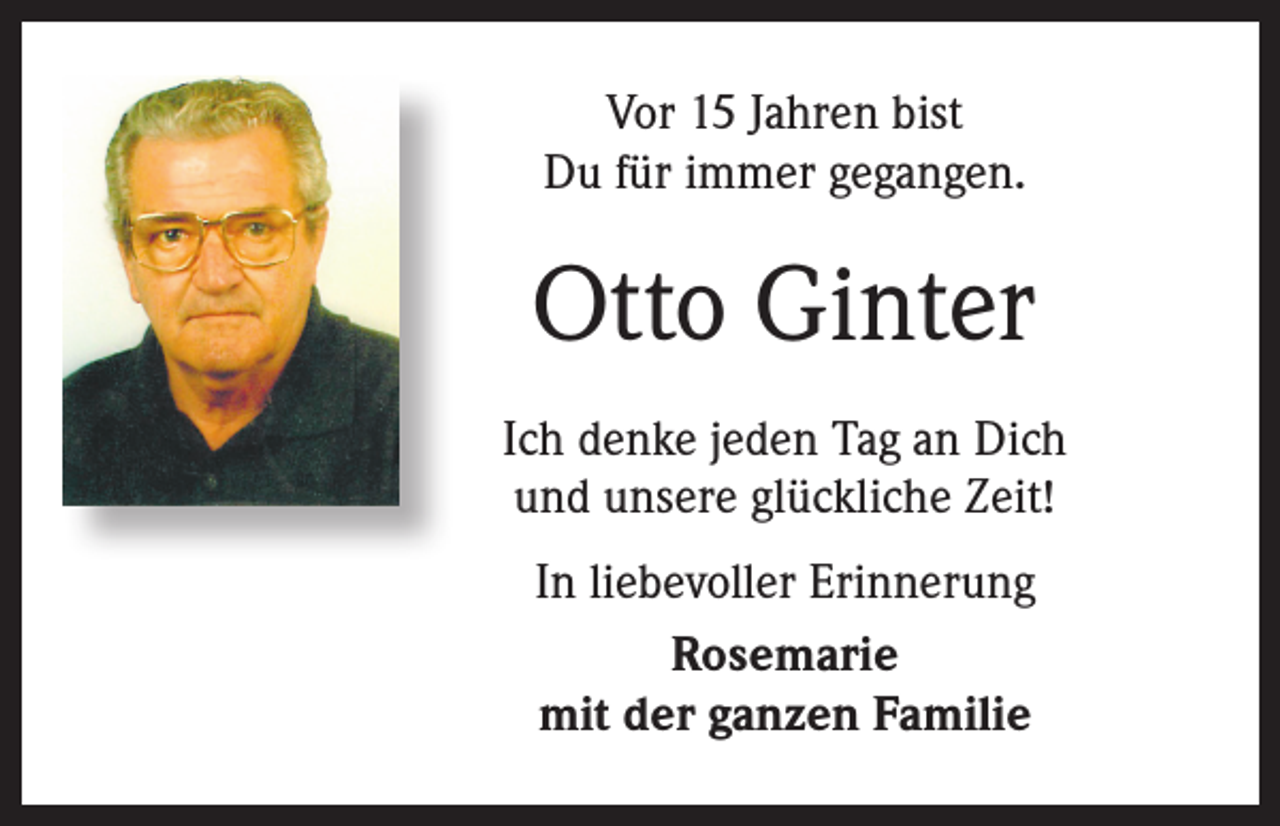 <p>Vor 15 Jahren bist<br />Du für immer gegangen.</p><p>Otto Ginter<br />Ich denke jeden Tag an Dich<br />und unsere glückliche Zeit!<br />In liebevoller Erinnerung<br />Rosemarie<br />mit der ganzen Familie</p>