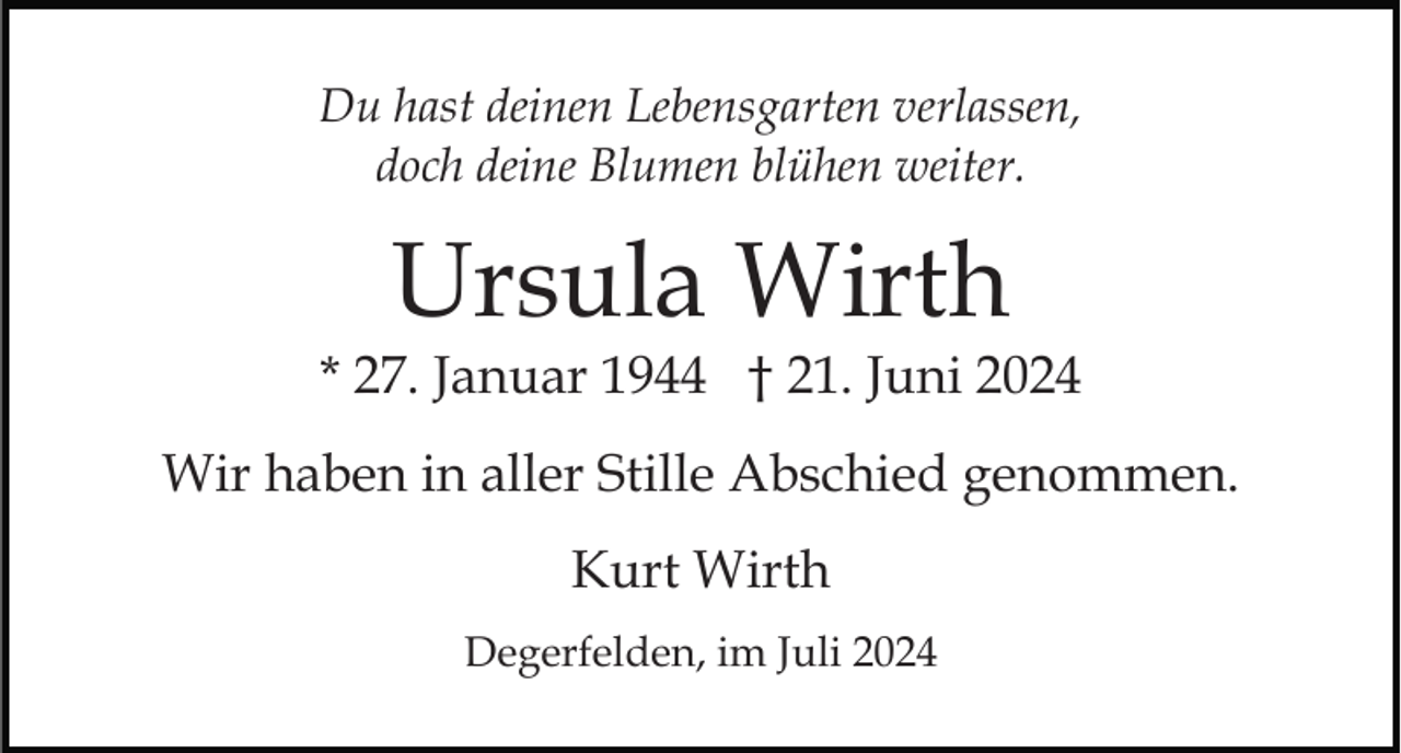 <p>Du hast deinen Lebensgarten verlassen,<br />doch deine Blumen blühen weiter.</p><p>Ursula Wirth</p><p>* 27. Januar 1944 † 21. Juni 2024<br />Wir haben in aller Stille Abschied genommen.<br />Kurt Wirth<br />Degerfelden, im Juli 2024</p>
