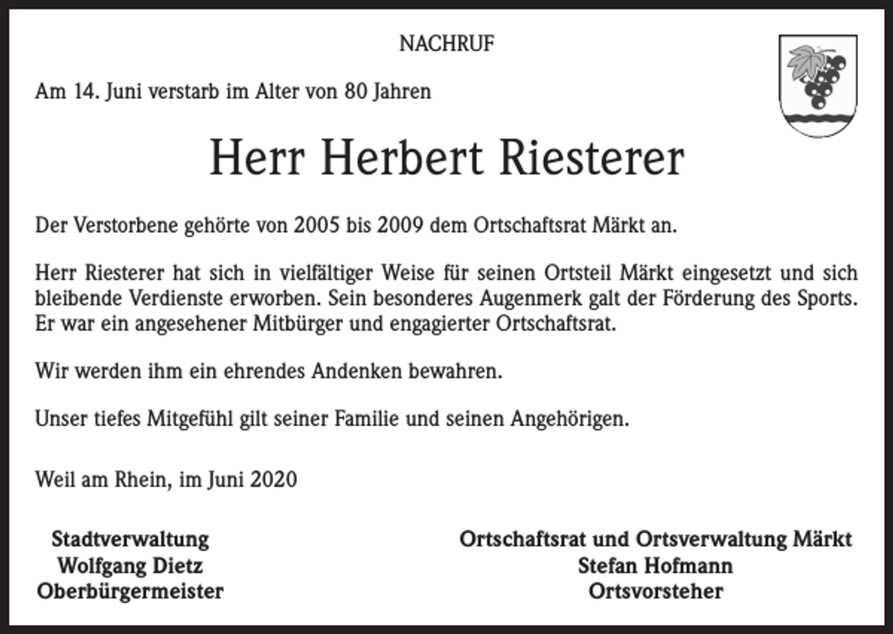 <p>NACHRUF<br />Am 14. Juni verstarb im Alter von 80 Jahren</p><p>Herr Herbert Riesterer<br />Der Verstorbene gehörte von 2005 bis 2009 dem Ortschaftsrat Märkt an.<br />Herr Riesterer hat sich in vielfältiger Weise für seinen Ortsteil Märkt eingesetzt und sich<br />bleibende Verdienste erworben. Sein besonderes Augenmerk galt der Förderung des Sports.<br />Er war ein angesehener Mitbürger und engagierter Ortschaftsrat.<br />Wir werden ihm ein ehrendes Andenken bewahren.<br />Unser tiefes Mitgefühl gilt seiner Familie und seinen Angehörigen.<br />Weil am Rhein, im Juni 2020<br />Stadtverwaltung<br />Wolfgang Dietz<br />Oberbürgermeister</p><p>Ortschaftsrat und Ortsverwaltung Märkt<br />Stefan Hofmann<br />Ortsvorsteher</p>