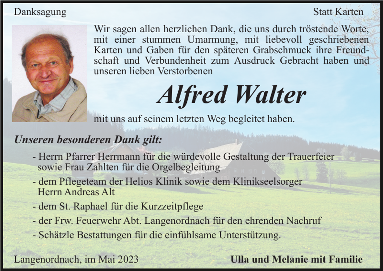 <p>Danksagung</p><p>Statt Karten<br />Wir sagen allen herzlichen Dank, die uns durch tröstende Worte,<br />mit einer stummen Umarmung, mit liebevoll geschriebenen<br />Karten und Gaben für den späteren Grabschmuck ihre Freundschaft und Verbundenheit zum Ausdruck Gebracht haben und<br />unseren lieben Verstorbenen</p><p>Alfred Walter<br />mit uns auf seinem letzten Weg begleitet haben.</p><p>Unseren besonderen Dank gilt:<br />- Herrn Pfarrer Herrmann für die würdevolle Gestaltung der Trauerfeier<br />sowie Frau Zahlten für die Orgelbegleitung<br />- dem Pflegeteam der Helios Klinik sowie dem Klinikseelsorger<br />Herrn Andreas Alt<br />- dem St. Raphael für die Kurzzeitpflege<br />- der Frw. Feuerwehr Abt. Langenordnach für den ehrenden Nachruf<br />- Schätzle Bestattungen für die einfühlsame Unterstützung.<br />Langenordnach, im Mai 2023</p><p>Ulla und Melanie mit Familie</p>