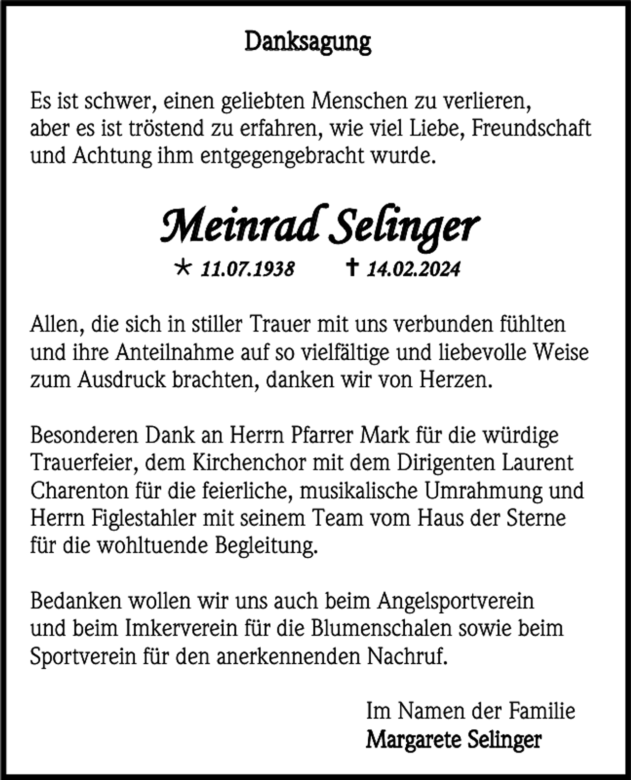 <p>Danksagung<br />Es ist schwer, einen geliebten Menschen zu verlieren,<br />aber es ist tröstend zu erfahren, wie viel Liebe, Freundschaft<br />und Achtung ihm entgegengebracht wurde.</p>
<p>Meinrad Selinger<br />* 11.07.1938</p>
<p><span>†</span> 14.02.2024</p>
<p>Allen, die sich in stiller Trauer mit uns verbunden fühlten<br />und ihre Anteilnahme auf so vielfältige und liebevolle Weise<br />zum Ausdruck brachten, danken wir von Herzen.<br />Besonderen Dank an Herrn Pfarrer Mark für die würdige<br />Trauerfeier, dem Kirchenchor mit dem Dirigenten Laurent<br />Charenton für die feierliche, musikalische Umrahmung und<br />Herrn Figlestahler mit seinem Team vom Haus der Sterne<br />für die wohltuende Begleitung.<br />Bedanken wollen wir uns auch beim Angelsportverein<br />und beim Imkerverein für die Blumenschalen sowie beim<br />Sportverein für den anerkennenden Nachruf.<br />Im Namen der Familie<br />Margarete Selinger</p>
