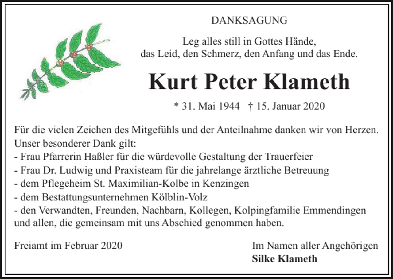 <p>DANKSAGUNG<br />Leg alles still in Gottes Hände,<br />das Leid, den Schmerz, den Anfang und das Ende.</p><p>Kurt Peter Klameth<br />* 31. Mai 1944 † 15. Januar 2020<br />Für die vielen Zeichen des Mitgefühls und der Anteilnahme danken wir von Herzen.<br />Unser besonderer Dank gilt:<br />- Frau Pfarrerin Haßler für die würdevolle Gestaltung der Trauerfeier<br />- Frau Dr. Ludwig und Praxisteam für die jahrelange ärztliche Betreuung<br />- dem Pflegeheim St. Maximilian-Kolbe in Kenzingen<br />- dem Bestattungsunternehmen Kölblin-Volz<br />- den Verwandten, Freunden, Nachbarn, Kollegen, Kolpingfamilie Emmendingen<br />und allen, die gemeinsam mit uns Abschied genommen haben.<br />Freiamt im Februar 2020</p><p>Im Namen aller Angehörigen<br />Silke Klameth</p>