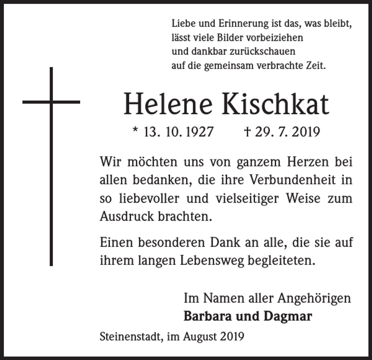<p>Liebe und Erinnerung ist das, was bleibt,<br />lässt viele Bilder vorbeiziehen<br />und dankbar zurückschauen<br />auf die gemeinsam verbrachte Zeit.</p><p>Helene Kischkat<br />* 13. 10. 1927 † 29. 7. 2019<br />Wir möchten uns von ganzem Herzen bei<br />allen bedanken, die ihre Verbundenheit in<br />so liebevoller und vielseitiger Weise zum<br />Ausdruck brachten.<br />Einen besonderen Dank an alle, die sie auf<br />ihrem langen Lebensweg begleiteten.<br />Im Namen aller Angehörigen<br />Barbara und Dagmar<br />Steinenstadt, im August 2019</p>