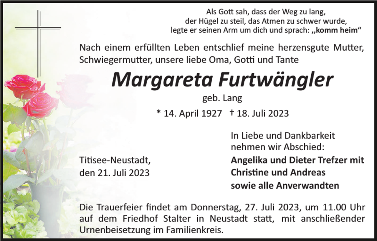 <p>Als Gott sah, dass der Weg zu lang,<br />der Hügel zu steil, das Atmen zu schwer wurde,<br />legte er seinen Arm um dich und sprach: ,,komm heim“</p><p>Nach einem erfüllten Leben entschlief meine herzensgute Mutter,<br />Schwiegermutter, unsere liebe Oma, Gotti und Tante</p><p>Margareta Furtwängler<br />geb. Lang<br />* 14. April 1927 † 18. Juli 2023</p><p>Titisee­Neustadt,<br />den 21. Juli 2023</p><p>In Liebe und Dankbarkeit<br />nehmen wir Abschied:<br />Angelika und Dieter Trefzer mit<br />Christine und Andreas<br />sowie alle Anverwandten</p><p>Die Trauerfeier ﬁndet am Donnerstag, 27. Juli 2023, um 11.00 Uhr<br />auf dem Friedhof Stalter in Neustadt statt, mit anschließender<br />Urnenbeisetzung im Familienkreis.</p>