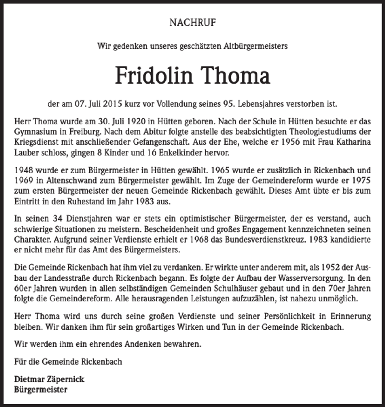 <p>NACHRUF<br />Wir gedenken unseres geschätzten Altbürgermeisters</p><p>Fridolin Thoma<br />der am 07. Juli 2015 kurz vor Vollendung seines 95. Lebensjahres verstorben ist.<br />Herr Thoma wurde am 30. Juli 1920 in Hütten geboren. Nach der Schule in Hütten besuchte er das<br />Gymnasium in Freiburg. Nach dem Abitur folgte anstelle des beabsichtigten Theologiestudiums der<br />Kriegsdienst mit anschließender Gefangenschaft. Aus der Ehe, welche er 1956 mit Frau Katharina<br />Lauber schloss, gingen 8 Kinder und 16 Enkelkinder hervor.<br />1948 wurde er zum Bürgermeister in Hütten gewählt. 1965 wurde er zusätzlich in Rickenbach und<br />1969 in Altenschwand zum Bürgermeister gewählt. Im Zuge der Gemeindereform wurde er 1975<br />zum ersten Bürgermeister der neuen Gemeinde Rickenbach gewählt. Dieses Amt übte er bis zum<br />Eintritt in den Ruhestand im Jahr 1983 aus.<br />In seinen 34 Dienstjahren war er stets ein optimistischer Bürgermeister, der es verstand, auch<br />schwierige Situationen zu meistern. Bescheidenheit und großes Engagement kennzeichneten seinen<br />Charakter. Aufgrund seiner Verdienste erhielt er 1968 das Bundesverdienstkreuz. 1983 kandidierte<br />er nicht mehr für das Amt des Bürgermeisters.<br />Die Gemeinde Rickenbach hat ihm viel zu verdanken. Er wirkte unter anderem mit, als 1952 der Ausbau der Landesstraße durch Rickenbach begann. Es folgte der Aufbau der Wasserversorgung. In den<br />60er Jahren wurden in allen selbständigen Gemeinden Schulhäuser gebaut und in den 70er Jahren<br />folgte die Gemeindereform. Alle herausragenden Leistungen aufzuzählen, ist nahezu unmöglich.<br />Herr Thoma wird uns durch seine großen Verdienste und seiner Persönlichkeit in Erinnerung<br />bleiben. Wir danken ihm für sein großartiges Wirken und Tun in der Gemeinde Rickenbach.<br />Wir werden ihm ein ehrendes Andenken bewahren.<br />Für die Gemeinde Rickenbach<br />Dietmar Zäpernick<br />Bürgermeister</p>