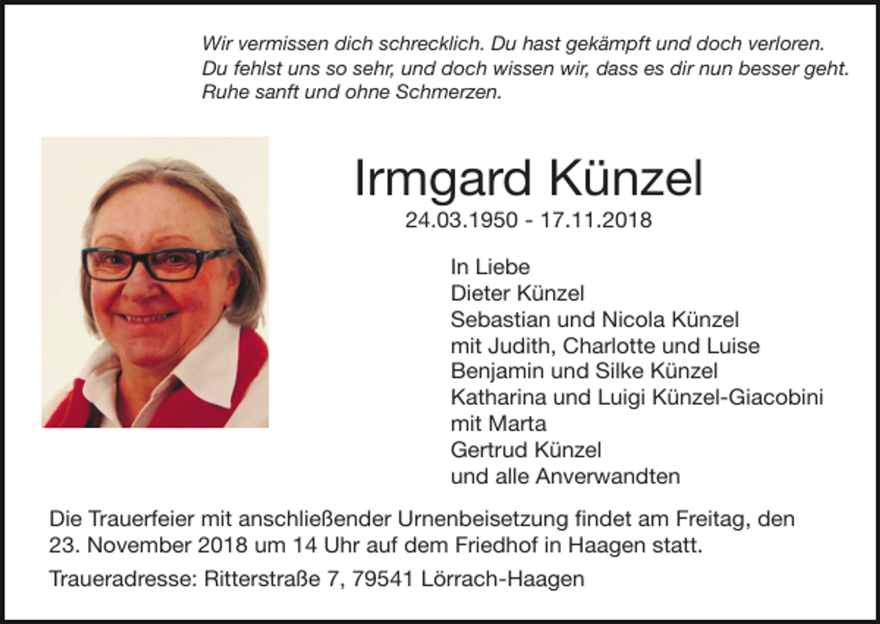 <p>Wir vermissen dich schrecklich. Du hast gekämpft und doch verloren.<br />Du fehlst uns so sehr, und doch wissen wir, dass es dir nun besser geht.<br />Ruhe sanft und ohne Schmerzen.</p><p>Irmgard Künzel</p><p>24.03.1950 - 17.11.2018<br />In Liebe</p><p>Dieter Künzel</p><p>Sebastian und Nicola Künzel</p><p>mit Judith, Charlotte und Luise</p><p>Benjamin und Silke Künzel</p><p>Katharina und Luigi Künzel-Giacobini</p><p>mit Marta</p><p>Gertrud Künzel</p><p>und alle Anverwandten<br />Die Trauerfeier mit anschließender Urnenbeisetzung ﬁndet am Freitag, den</p><p>23. November 2018 um 14 Uhr auf dem Friedhof in Haagen statt.</p><p>Traueradresse: Ritterstraße 7, 79541 Lörrach-Haagen</p>