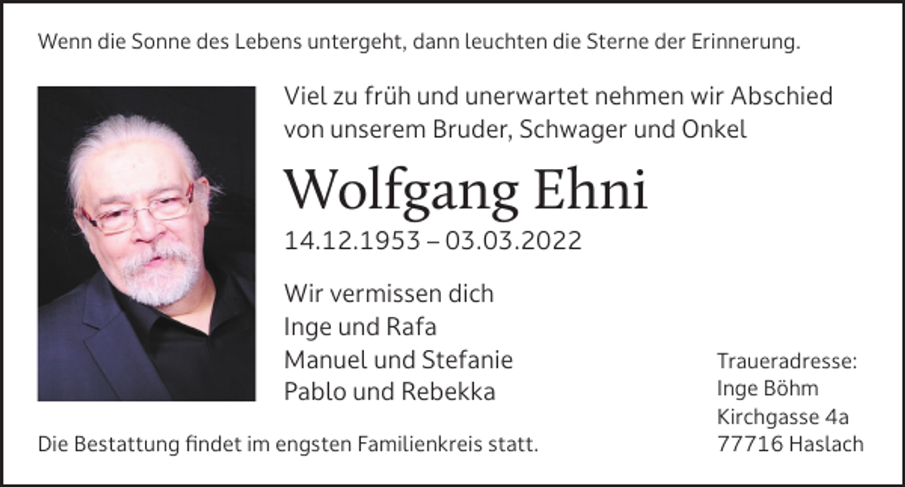 <p>Wenn die Sonne des Lebens untergeht, dann leuchten die Sterne der Erinnerung.</p><p>Viel zu früh und unerwartet nehmen wir Abschied<br />von unserem Bruder, Schwager und Onkel</p><p>Wolfgang Ehni<br />14.12.1953 – 03.03.2022<br />Wir vermissen dich<br />Inge und Rafa<br />Manuel und Stefanie<br />Pablo und Rebekka<br />Die Bestattung findet im engsten Familienkreis statt.</p><p>Traueradresse:<br />Inge Böhm<br />Kirchgasse 4a<br />77716 Haslach</p>